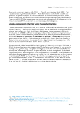 Chapitre 4 | Stratégies Nationales et Plans d’Action
IV-29
documents concernant le genre et la REDD+ : « Placer le genre au cœur de la REDD+ »4
et
« Guidance note on gender sensitive REDD+ » (Note d’orientation sur la REDD+ sensible aux
questions de genre)5
. L’objectif de ces documents est de promouvoir les processus REDD+
tenant compte de la problématique hommes-femmes et de soutenir les pays partenaires du
Programme ONU-REDD et les parties prenantes dans la préparation, le développement et la
mise en œuvre de SN/PA en prenant en compte des questions de genre.
Assurer la coordination des éléments de Cancún et l’homogénéité entre eux
Comme mentionné dans l’introduction de ce module, la SN/PA est seulement l’un des quatre
éléments définis à Cancún qu’un pays doit préparer afin de pouvoir recevoir des paiements
axés sur les resultats. Les choix stratégiques réalisés pour chacun des quatre éléments
structurants de la REDD+ définis à Cancún peuvent avoir des implications importantes sur
les autres (voir la section « Mettre la portée, l’échelle et les moteurs prioritaires en perspective »,
ainsi que le Module 7 : Politiques et mesures et le Module 8 : Garanties ). Ainsi, lors de
la conception d’une SN/PA, il est important de considérer les choses dans leur globalité et
d’assurer une communication et une coordination régulière dans le développement et la
mise en œuvre des éléments de la REDD+ définis à Cancún.
À titre d’exemple, l’analyse des moteurs/barrières et des politiques et mesures contribue à
définir les objectifs et la portée des garanties. Mettre l’accent sur le travail lié aux garanties
avant que le pays n’envisage ses options stratégiques peut aller à l’encontre de l’efficacité
technique et économique du travail analytique (par ex. en étant trop général ou en ne se
concentrant pas sur les questions ou zones géographiques essentielles), et occasionner une
polémique abstraite pouvant finalement se révéler hors de propos (par ex. sur les menaces
potentielles de la REDD+ sur les moyens de subsistance des peuples autochtones, alors
que la mise en œuvre de la REDD+ se concentre sur des domaines ou des moteurs ne les
menaçant pas). La figure 4.16 illustre un séquençage possible des processus d’élaboration
de la SN/PA et des garanties/SIS, ainsi que des interactions entre eux.
3 Cf. Placer le genre au cœur de la REDD+
4 Disponible sur http://www.undp.org/content/dam/undp/library/gender/GenderandEnvironment/Low_Res_
Bus_Case_Mainstreaming Gender_REDD+.pdf
5 Disponible sur http://www.un-redd.org/Newsletter44/GenderSensitiveREDD/tabid/133278/Default.aspx
 