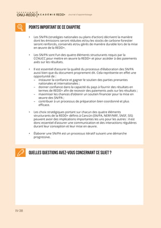 IV-38
Journal d'apprentissage
points important DE CE CHAPITRE
Quelles questions avez-vous concernant ce sujet ?
•	 Les SN/PA (stratégies nationales ou plans d’action) décrivent la manière
dont les émissions seront réduites et/ou les stocks de carbone forestier
seront renforcés, conservés et/ou gérés de manière durable lors de la mise
en œuvre de la REDD+.
•	 Les SN/PA sont l’un des quatre éléments structurants requis par la
CCNUCC pour mettre en œuvre la REDD+ et pour accéder à des paiements
axés sur les résultats.
•	 Il est essentiel d’assurer la qualité du processus d’élaboration des SN/PA
aussi bien que du document proprement dit. Cela représente en effet une
opportunité de :
–	 instaurer la confiance et gagner le soutien des parties prenantes
nationales et internationales ;
–	 donner confiance dans la capacité du pays à fournir des résultats en
termes de REDD+ afin de recevoir des paiements axés sur les résultats ;
–	 maximiser les chances d’obtenir un soutien financier pour la mise en
œuvre des SN/PA ;
–	 contribuer à un processus de préparation bien coordonné et plus
efficace.
•	 Les choix stratégiques portant sur chacun des quatre éléments
structurants de la REDD+ définis à Cancún (SN/PA, NERF/NRF, SNSF, SIS)
peuvent avoir des implications importantes les uns pour les autres : il est
donc essentiel d’assurer une communication et des interactions régulières
durant leur conception et leur mise en œuvre.
•	 Élaborer une SN/PA est un processus itératif suivant une démarche
progressive.
 