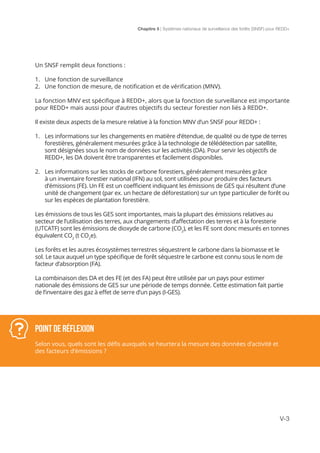 Chapitre 5 | Systèmes nationaux de surveillance des forêts (SNSF) pour REDD+
V-3
Un SNSF remplit deux fonctions :
1.	 Une fonction de surveillance
2.	 Une fonction de mesure, de notification et de vérification (MNV).
La fonction MNV est spécifique à REDD+, alors que la fonction de surveillance est importante
pour REDD+ mais aussi pour d’autres objectifs du secteur forestier non liés à REDD+.
Il existe deux aspects de la mesure relative à la fonction MNV d’un SNSF pour REDD+ :
1.	 Les informations sur les changements en matière d’étendue, de qualité ou de type de terres
forestières, généralement mesurées grâce à la technologie de télédétection par satellite,
sont désignées sous le nom de données sur les activités (DA). Pour servir les objectifs de
REDD+, les DA doivent être transparentes et facilement disponibles.
2.	 Les informations sur les stocks de carbone forestiers, généralement mesurées grâce
à un inventaire forestier national (IFN) au sol, sont utilisées pour produire des facteurs
d’émissions (FE). Un FE est un coefficient indiquant les émissions de GES qui résultent d’une
unité de changement (par ex. un hectare de déforestation) sur un type particulier de forêt ou
sur les espèces de plantation forestière.
Les émissions de tous les GES sont importantes, mais la plupart des émissions relatives au
secteur de l’utilisation des terres, aux changements d’affectation des terres et à la foresterie
(UTCATF) sont les émissions de dioxyde de carbone (CO2
), et les FE sont donc mesurés en tonnes
équivalent CO2
(t CO2
e).
Les forêts et les autres écosystèmes terrestres séquestrent le carbone dans la biomasse et le
sol. Le taux auquel un type spécifique de forêt séquestre le carbone est connu sous le nom de
facteur d’absorption (FA).
La combinaison des DA et des FE (et des FA) peut être utilisée par un pays pour estimer
nationale des émissions de GES sur une période de temps donnée. Cette estimation fait partie
de l’inventaire des gaz à effet de serre d’un pays (I-GES).
POINT DE RÉFLEXION
Selon vous, quels sont les défis auxquels se heurtera la mesure des données d’activité et
des facteurs d’émissions ?
 