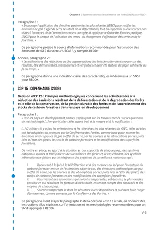 Chapitre 5 | Systèmes nationaux de surveillance des forêts (SNSF) pour REDD+
V-5
Paragraphe 6 :
« Encourage l’application des directives pertinentes les plus récentes [GIEC] pour notifier les
émissions de gaz à effet de serre résultant de la déforestation, tout en rappelant que les Parties non
visées à l’annexe I de la Convention sont encouragées à appliquer le Guide des bonnes pratiques
[2003] pour le secteur de l’utilisation des terres, du changement d’affectation des terres et de la
foresterie. »
Ce paragraphe précise la source d’informations recommandée pour l’estimation des
émissions de GES du secteur UTCATF, y compris REDD+
Annexe, paragraphe 2 :
« Les estimations des réductions ou des augmentations des émissions devraient reposer sur des
résultats, être démontrables, transparentes et vérifiables et avoir été établies de façon cohérente au
fil du temps. »
Ce paragraphe donne une indication claire des caractéristiques inhérentes à un SNSF
pour REDD+.
COP 15 : COPENHAGUE (2009)
Décision 4/CP.15 : Principes méthodologiques concernant les activités liées à la
réduction des émissions résultant de la déforestation et de la dégradation des forêts
et le rôle de la conservation, de la gestion durable des forêts et de l’accroissement des
stocks de carbone forestiers dans les pays en développement
Paragraphe 1 :
« Prie les pays en développement parties, s’appuyant sur les travaux menés sur les questions
de méthodologie [...] en particulier celles ayant trait à la mesure et à la notification :
[...] D’utiliser s’il y a lieu les orientations et les directives les plus récentes du GIEC, telles qu’elles
ont été adoptées ou promues par la Conférence des Parties, comme base pour estimer les
émissions anthropiques de gaz à effet de serre par les sources et les absorptions par les puits
liées à l’état des forêts, les stocks de carbone forestiers et les modifications des superficies
forestières.
De mettre en place, eu égard à la situation et aux capacités de chaque pays, des systèmes
nationaux solides et transparents de surveillance des forêts et, le cas échéant, des systèmes
infranationaux faisant partie intégrante des systèmes de surveillance nationaux qui :
i.	 Recourent à la fois à la télédétection et à des mesures au sol pour l’inventaire du 	
carbone forestier en vue de l’estimation, selon le cas, des émissions anthropiques de gaz
à effet de serre par les sources et des absorptions par les puits liées à l’état des forêts, des
stocks de carbone forestiers et des modifications des superficies forestières.
ii.	 Fournissent des estimations qui soient transparentes, cohérentes, le plus exactes
possible et qui réduisent les facteurs d’incertitude, en tenant compte des capacités et des
moyens de chaque pays.
iii.	 Soient transparents et dont les résultats soient disponibles et puissent faire l’objet
d’un examen, comme convenu par la Conférence des Parties. »
Ce paragraphe vient étayer le paragraphe 6 de la décision 2/CP.13 à Bali, en donnant des
instructions plus explicites sur l’orientation et les méthodologies recommandées pour un
SNSF appliqué à REDD+.
 