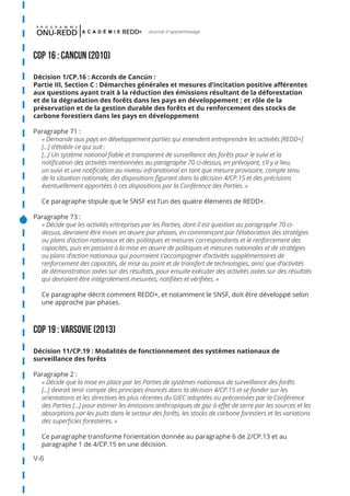 V-6
Journal d'apprentissage
COP 16 : CANCUN (2010)
Décision 1/CP.16 : Accords de Cancún :
Partie III, Section C : Démarches générales et mesures d’incitation positive afférentes
aux questions ayant trait à la réduction des émissions résultant de la déforestation
et de la dégradation des forêts dans les pays en développement ; et rôle de la
préservation et de la gestion durable des forêts et du renforcement des stocks de
carbone forestiers dans les pays en développement
Paragraphe 71 :
« Demande aux pays en développement parties qui entendent entreprendre les activités [REDD+]
[...] d’établir ce qui suit :
[...] Un système national fiable et transparent de surveillance des forêts pour le suivi et la
notification des activités mentionnées au paragraphe 70 ci-dessus, en prévoyant, s’il y a lieu,
un suivi et une notification au niveau infranational en tant que mesure provisoire, compte tenu
de la situation nationale, des dispositions figurant dans la décision 4/CP.15 et des précisions
éventuellement apportées à ces dispositions par la Conférence des Parties. »
Ce paragraphe stipule que le SNSF est l’un des quatre éléments de REDD+.
Paragraphe 73 :
« Décide que les activités entreprises par les Parties, dont il est question au paragraphe 70 ci-
dessus, devraient être mises en œuvre par phases, en commençant par l’élaboration des stratégies
ou plans d’action nationaux et des politiques et mesures correspondants et le renforcement des
capacités, puis en passant à la mise en œuvre de politiques et mesures nationales et de stratégies
ou plans d’action nationaux qui pourraient s’accompagner d’activités supplémentaires de
renforcement des capacités, de mise au point et de transfert de technologies, ainsi que d’activités
de démonstration axées sur des résultats, pour ensuite exécuter des activités axées sur des résultats
qui devraient être intégralement mesurées, notifiées et vérifiées. »
Ce paragraphe décrit comment REDD+, et notamment le SNSF, doit être développé selon
une approche par phases.
COP 19 : VARSOVIE (2013)
Décision 11/CP.19 : Modalités de fonctionnement des systèmes nationaux de
surveillance des forêts
Paragraphe 2 :
« Décide que la mise en place par les Parties de systèmes nationaux de surveillance des forêts
[...] devrait tenir compte des principes énoncés dans la décision 4/CP.15 et se fonder sur les
orientations et les directives les plus récentes du GIEC adoptées ou préconisées par la Conférence
des Parties [...] pour estimer les émissions anthropiques de gaz à effet de serre par les sources et les
absorptions par les puits dans le secteur des forêts, les stocks de carbone forestiers et les variations
des superficies forestières. »
Ce paragraphe transforme l’orientation donnée au paragraphe 6 de 2/CP.13 et au
paragraphe 1 de 4/CP.15 en une décision.
 