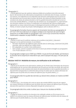 Chapitre 5 | Systèmes nationaux de surveillance des forêts (SNSF) pour REDD+
V-7
Paragraphe 3 :
« Décide également que des systèmes nationaux fiables de surveillance des forêts devraient
fournir des données et des informations transparentes et cohérentes dans le temps, se prêtant
à la mesure, à la notification et à la vérification des émissions anthropiques par les sources et
des absorptions par les puits dans le secteur des forêts, des stocks de carbone forestiers et des
variations des stocks de carbone forestiers et de la superficie des forêts résultant de la mise en
œuvre des activités [REDD+] [...] compte tenu des alinéas b et c du paragraphe 71, conformément
aux directives relatives à la mesure, la notification et la vérification des mesures d’atténuation
appropriées au niveau national des pays en développement parties arrêtées par la Conférence des
Parties, en tenant compte de principes méthodologiques selon la décision 4/CP.15. »
Ce paragraphe formalise d’autres aspects de l’orientation donnée aux paragraphes 4/
CP.15 et 1/CP.16 en décisions et souligne combien il est important de suivre la ligne
directrice sur le MNV établie au paragraphe 1/CP.13 en ce qui concerne les mesures
d’atténuation adaptées au pays (NAMA en anglais).
Paragraphe 4 :
« Décide en outre que les systèmes nationaux de surveillance des forêts [...] devraient :
S’appuyer sur les systèmes existants, le cas échéant ;
•	 Permettre l’évaluation des différents types de forêts dans le même pays, notamment des forêts
naturelles, telles que définies par chaque Partie ;
•	 Être adaptables et se prêter à des améliorations ;
•	 Tenir compte, comme il convient, de la mise en œuvre par phases envisagée aux paragraphes
73 et 74 de la décision 1/CP.16. »
Ce paragraphe souligne qu’un SNSF pour REDD+ n’a pas de formule établie, qu’il évoluera
en fonction de la conjoncture nationale et que, dans la plupart des pays, il ne part pas de
zéro.
Décision 14/CP.19 : Modalités de mesure, de notification et de vérification :
Paragraphe 3 :
« Décide que les données et les informations utilisées par les Parties dans l’estimation des émissions
anthropiques par les sources et des absorptions par les puits qui sont liées aux forêts, des stocks de
carbone forestiers et des variations des stocks de carbone forestiers et de la superficie des forêts [...]
devraient être transparentes et cohérentes dans le temps et cadrer avec les niveaux d’émission de
référence pour les forêts et/ou les niveaux de référence pour les forêts établis [...] »
Ce paragraphe décrit la qualité des données qui doivent être utilisées en matière de MNV
pour REDD+.
Paragraphe 4 :
« Convient que [...] les résultats de la mise en œuvre des activités [REDD+] mesurés par rapport
aux niveaux d’émission de référence pour les forêts et/ou aux niveaux de référence pour les forêts,
devraient être exprimés en tonnes d’équivalent dioxyde de carbone par an. »
Ce paragraphe décrit les unités à utiliser pour mesurer les résultats de REDD+.
Paragraphe 5 :
« Engage les Parties à améliorer les données et les méthodes utilisées au fil du temps tout en
veillant à la cohérence avec les niveaux d’émission de référence pour les forêts et/ou les niveaux de
référence pour les forêts établis ou, s’il y a lieu, actualisés [...] »
 