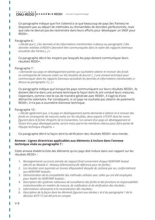 V-8
Journal d'apprentissage
Ce paragraphe indique que l’on s’attend à ce que beaucoup de pays (les Parties) ne
disposent pas au départ de méthodes ou d’ensembles de données perfectionnés, mais
que cela ne devrait pas les restreindre dans leurs efforts pour développer un SNSF pour
REDD+.
Paragraphe 6 :
« Décide que [...] les données et les informations mentionnées ci-dessus au paragraphe 3 [les
données relatives à REDD+] devraient être communiquées dans le cadre des rapports biennaux
actualisés des Parties [...] »
Ce paragraphe décrit les moyens par lesquels les pays doivent communiquer leurs
résultats REDD+.
Paragraphe 7 :
« Demande aux pays en développement parties qui souhaitent obtenir et recevoir des fonds
en contrepartie de mesures axées sur les résultats de fournir [...] une annexe technique pour
communiquer dans les rapports biennaux actualisés les données et informations mentionnées ci-
dessus au paragraphe 3 [...] »
Ce paragraphe indique que lorsque les pays communiquent sur leurs résultats REDD+, ils
doivent décrire dans une annexe technique la façon dont ils ont conduit leurs mesures.
Cependant, comme c’est le cas de manière générale avec REDD+, il s’agit là d’une
démarche volontaire. Par conséquent, si un pays ne souhaite pas obtenir de paiements
REDD+, il n’a pas à soumettre d’annexe technique.
Paragraphe 10 :
« Décide également que, si le pays en développement partie demande à obtenir et à recevoir des
fonds en contrepartie de mesures axées sur les résultats, deux experts UTCATF dont les noms
figurent dans le fichier d’experts de la Convention, l’un venant d’un pays en développement et
l’autre d’un pays développé partie, seront inclus parmi les membres retenus pour faire partie de
l’équipe technique d’experts. »
Ce paragraphe décrit la façon dont la vérification des résultats REDD+ sera menée.
Annexe : Lignes directrices applicables aux éléments à inclure dans l’annexe
technique visée au paragraphe 7 :
Cette annexe établit la liste des éléments qu’un pays doit inclure dans son rapport sur les
résultats REDD+ :
1.	 Renseignements succincts extraits du rapport final concernant chaque NERF/NRF évalué
(décrits au Module 6 : Niveaux [d’émissions] de référence pour les forêts) ;
2.	 Les résultats sont exprimés en tonnes d’équivalent dioxyde de carbone par an, conformément
aux NERF/NRF évalués ;
3.	 Démonstration de la compatibilité des méthodes utilisées avec celles qui ont été employées
pour établir les NERF/NRF évalués ;
4.	 Description des systèmes nationaux de surveillance des forêts et des fonctions et responsabilités
institutionnelles en matière de mesure, de notification et de vérification des résultats ;
5.	 Informations nécessaires à la reconstitution des résultats ;
6.	 Description de la façon dont les éléments figurant aux alinéas c et d du paragraphe 1 de la
décision 4/CP.15 ont été pris en compte.
 