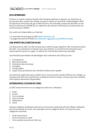 V-10
Journal d'apprentissage
OUTILS INFORMATIQUES
Il existe un certain nombre d’outils informatiques destinés à appuyer ces directives et
qui peuvent être utilisés afin d’aider les pays à mettre en œuvre les méthodologies SNSF
et calculer les émissions de gaz à effet de serre. Par exemple, la base de données sur les
facteurs d’émissions (EFDB) est un répertoire des facteurs d’émissions à utiliser pour les
communications REDD+.
Ces outils sont disponibles sur Internet :
• Le site Internet principal du GIEC (http://www.ipcc.ch)
• La page d’accueil de l’EFDB (http://www.ipcc-nggip.iges.or.jp/EFDB/main.php)
L’AIDE APPORTÉE PAR LES DIRECTIVES DU GIEC
Les directives du GIEC ont été conçues pour aider les pays à générer des inventaires précis
des GES : ces inventaires ne doivent pas sous-estimer ni surestimer les émissions pour
autant que l’on puisse en juger, et réduire les incertitudes autant que possible.
Les directives permettent de développer des inventaires des GES qui sont :
1.	 Transparents
2.	 Bien documentés
3.	 Cohérents dans le temps
4.	 Complets
5.	 Comparables
6.	 Sujets à des procédures de contrôle et d’assurance qualité
Les directives aident les pays à utiliser leurs ressources de manière efficace et à rédiger un
inventaire de GES dont la précision s’améliorera avec le temps, à mesure que de nouvelles
informations deviennent disponibles.
CATÉGORISATION DE L’UTILISATION DES TERRES
Le GIEC divise les terres en six catégories selon leur utilisation :
1.	 Forêt
2.	 Prairie
3.	 Terre cultivée
4.	 Zone humide
5.	 Habitations
6.	 Autre
Chaque catégorie d’utilisation des terres est ensuite subdivisée afin de refléter l’utilisation
des terres passée et à venir. Par exemple, sous la catégorie forêt, on trouve les sous-
catégories suivantes :
•	 Forêt restant forêt
•	 Prairie convertie en forêt
•	 Terre cultivée convertie en forêt, etc.
 