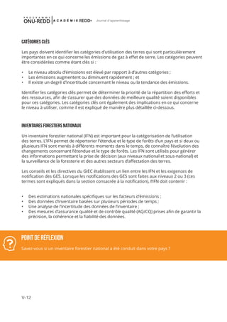 V-12
Journal d'apprentissage
CATÉGORIES CLÉS
Les pays doivent identifier les catégories d’utilisation des terres qui sont particulièrement
importantes en ce qui concerne les émissions de gaz à effet de serre. Les catégories peuvent
être considérées comme étant clés si :
•	 Le niveau absolu d’émissions est élevé par rapport à d’autres catégories ;
•	 Les émissions augmentent ou diminuent rapidement ; et
•	 Il existe un degré d’incertitude concernant le niveau ou la tendance des émissions.
Identifier les catégories clés permet de déterminer la priorité de la répartition des efforts et
des ressources, afin de s’assurer que des données de meilleure qualité soient disponibles
pour ces catégories. Les catégories clés ont également des implications en ce qui concerne
le niveau à utiliser, comme il est expliqué de manière plus détaillée ci-dessous.
INVENTAIRES FORESTIERS NATIONAUX
Un inventaire forestier national (IFN) est important pour la catégorisation de l’utilisation
des terres. L’IFN permet de répertorier l’étendue et le type de forêts d’un pays et si deux ou
plusieurs IFN sont menés à différents moments dans le temps, de connaître l’évolution des
changements concernant l’étendue et le type de forêts. Les IFN sont utilisés pour générer
des informations permettant la prise de décision (aux niveaux national et sous-national) et
la surveillance de la foresterie et des autres secteurs d’affectation des terres.
Les conseils et les directives du GIEC établissent un lien entre les IFN et les exigences de
notification des GES. Lorsque les notifications des GES sont faites aux niveaux 2 ou 3 (ces
termes sont expliqués dans la section consacrée à la notification), l’IFN doit contenir :
•	 Des estimations nationales spécifiques sur les facteurs d’émissions ;
•	 Des données d’inventaire basées sur plusieurs périodes de temps ;
•	 Une analyse de l’incertitude des données de l’inventaire ;
•	 Des mesures d’assurance qualité et de contrôle qualité (AQ/CQ) prises afin de garantir la
précision, la cohérence et la fiabilité des données.
POINT DE RÉFLEXION
Savez-vous si un inventaire forestier national a été conduit dans votre pays ?
 