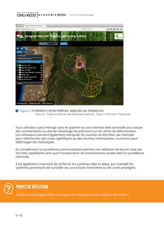 V-16
Journal d'apprentissage
 Figure 5.8 EXEMPLE D’UN PORTAIL WEB SIG AU PARAGUAY
	 - Source : Capture d’écran de l’adresse Internet : http://178.33.8.119/portal/
Tout utilisateur peut interagir avec le système via une interface web conviviale pour laisser
des commentaires ou donner davantage de précisions sur les zones de déforestation.
Les utilisateurs peuvent également manipuler les couches de données, par exemple
pour sélectionner des zones spécifiques ou des couches intéressantes, ou encore pour
télécharger des statistiques.
En complément, la surveillance communautaire permet une validation de bas en haut des
données satellitaires ainsi que l’incorporation de connaissances locales dans la surveillance
nationale.
Il est également important de renforcer les systèmes déjà en place, par exemple les
systèmes permettant de surveiller les concessions forestières ou les zones protégées.
POINTS DE RéFLEXION
Quelles technologies utilise votre pays afin d’appuyer la surveillance des forêts ?
 
