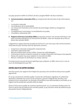Chapitre 5 | Systèmes nationaux de surveillance des forêts (SNSF) pour REDD+
V-21
1 https://www.giz.de/en/html/index.html
Les pays peuvent notifier la CCNUCC de leurs progrès REDD+ de deux manières :
1.	 Communications nationales (CN) qui comprennent des données et des informations
sur :
•	 La situation nationale;
•	 Une évaluation de la vulnérabilité;
•	 Les ressources financières et le transfert de technologie relatifs au changement
climatique;
•	 L’enseignement, la formation, la sensibilisation du public;
•	 L’Inventaire national des GES.
2.	 Rapports biennaux actualisés (RBA) qui peuvent contenir une annexe technique si les
pays souhaitent bénéficier du financement de REDD+, selon les résultats de la mise en
œuvre des activités REDD+
L’objectif d’un rapport biennal actualisé est de fournir une mise à jour des communications
nationales les plus récentes dans les domaines suivants :
•	 Conjoncture nationale et dispositifs institutionnels ;
•	 Inventaire national des GES ;
•	 Mesures d’atténuation et leurs effets, incluant les méthodologies ;
•	 Contraintes et écarts et besoins associés en matière financière, technique et de capacité ;
•	 Niveau de soutien reçu pour préparer et soumettre le RBA ;
•	 Mesure, notification et vérification au niveau national.
Il n’existe encore aucune structure spécifique pour préparer un RBA, mais il y en a une en
cours de développement par GIZ1
.
CONTRÔLE QUALITÉ DES RAPPORTS NATIONAUX
Une fois soumis, les rapports font l’objet d’un processus de contrôle et d’assurance qualité
approfondi.
En ce qui concerne le contrôle qualité, il existe des vérifications régulières et cohérentes
destinées à identifier les erreurs et les omissions, garantir l’intégrité des données, leur
justesse et leur exhaustivité. Les données d’inventaires sont documentées et archivées et un
registre de l’ensemble des activités d’AQ est établi.
Quant à l’assurance qualité, les examens doivent porter sur un inventaire finalisé suite à la
mise en œuvre des procédures de contrôle qualité, ce qui doit être mené de préférence par
des parties tierces indépendantes.
 