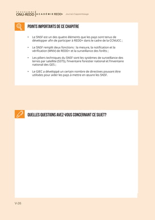 V-26
Journal d'apprentissage
Quelles questions avez-vous concernant ce sujet?
POINTS IMPORTANTS DE CE CHAPITRE
•	 Le SNSF est un des quatre éléments que les pays sont tenus de
développer afin de participer à REDD+ dans le cadre de la CCNUCC ;
•	 Le SNSF remplit deux fonctions : la mesure, la notification et la
vérification (MNV) de REDD+ et la surveillance des forêts ;
•	 Les piliers techniques du SNSF sont les systèmes de surveillance des
terres par satellite (SSTS), l’inventaire forestier national et l’inventaire
national des GES ;
•	 Le GIEC a développé un certain nombre de directives pouvant être
utilisées pour aider les pays à mettre en œuvre les SNSF.
 