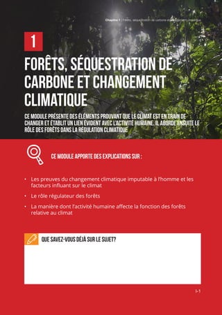 Chapitre 1 | Forêts, séquestration de carbone et changement climatique
I-1
Forêts, séquestration de
carbone et changement
climatique
Ce module présente des éléments prouvant que le climat est en train de
changer et établit un lien évident avec l’activité humaine. Il aborde ensuite le
rôle des forêts dans la régulation climatique
		 Ce module apporte des explications sur :
•	 Les preuves du changement climatique imputable à l’homme et les
facteurs influant sur le climat
•	 Le rôle régulateur des forêts
•	 La manière dont l’activité humaine affecte la fonction des forêts
relative au climat
Que savez-vous déjà sur le sujet?
1
Chapitre 1 | Forêts, séquestration de carbone et changement climatique
I-1
 