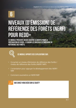 Chapitre 6 | Niveaux [d’émission] de référence des forêts (NERF) pour REDD+
VI-1
Niveaux [d’émission] de
référence des forêts (NERF)
pour REDD+
Ce module présente un des quatre éléments pour la
préparation de REDD+, à savoir les niveaux [d’émission] de
référence des forêts.
		 Ce module APPORTE des explications sur :
•	 Ce qu’est un niveau d’émission de référence des forêts /
niveau de référence des forêts (NERF/ NRF)
•	 L’orientation pour appuyer le développement des NERF/
NRF
•	 Comment soumettre un NERF/NRF
Que savez-vous déjà sur le sujet?
6
Chapitre 6 | Niveaux [d’émission] de référence des forêts (NERF) pour REDD+
VI-1
 