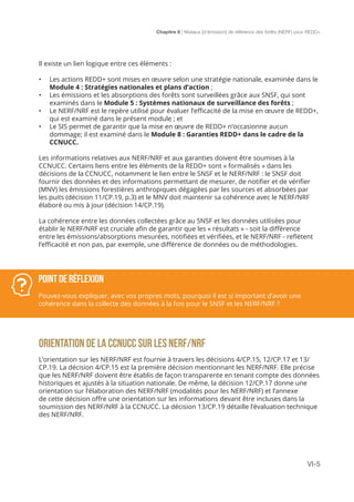 Chapitre 6 | Niveaux [d’émission] de référence des forêts (NERF) pour REDD+
VI-5
Il existe un lien logique entre ces éléments :
•	 Les actions REDD+ sont mises en œuvre selon une stratégie nationale, examinée dans le
Module 4 : Stratégies nationales et plans d’action ;
•	 Les émissions et les absorptions des forêts sont surveillées grâce aux SNSF, qui sont
examinés dans le Module 5 : Systèmes nationaux de surveillance des forêts ;
•	 Le NERF/NRF est le repère utilisé pour évaluer l’efficacité de la mise en œuvre de REDD+,
qui est examiné dans le présent module ; et
•	 Le SIS permet de garantir que la mise en œuvre de REDD+ n’occasionne aucun
dommage; il est examiné dans le Module 8 : Garanties REDD+ dans le cadre de la
CCNUCC.
Les informations relatives aux NERF/NRF et aux garanties doivent être soumises à la
CCNUCC. Certains liens entre les éléments de la REDD+ sont « formalisés » dans les
décisions de la CCNUCC, notamment le lien entre le SNSF et le NERF/NRF : le SNSF doit
fournir des données et des informations permettant de mesurer, de notifier et de vérifier
(MNV) les émissions forestières anthropiques dégagées par les sources et absorbées par
les puits (décision 11/CP.19, p.3) et le MNV doit maintenir sa cohérence avec le NERF/NRF
élaboré ou mis à jour (décision 14/CP.19).
La cohérence entre les données collectées grâce au SNSF et les données utilisées pour
établir le NERF/NRF est cruciale afin de garantir que les « résultats » - soit la différence
entre les émissions/absorptions mesurées, notifiées et vérifiées, et le NERF/NRF - reflètent
l’efficacité et non pas, par exemple, une différence de données ou de méthodologies.
ORIENTATION DE LA CCNUCC SUR LES NERF/NRF
L’orientation sur les NERF/NRF est fournie à travers les décisions 4/CP.15, 12/CP.17 et 13/
CP.19. La décision 4/CP.15 est la première décision mentionnant les NERF/NRF. Elle précise
que les NERF/NRF doivent être établis de façon transparente en tenant compte des données
historiques et ajustés à la situation nationale. De même, la décision 12/CP.17 donne une
orientation sur l’élaboration des NERF/NRF (modalités pour les NERF/NRF) et l’annexe
de cette décision offre une orientation sur les informations devant être incluses dans la
soumission des NERF/NRF à la CCNUCC. La décision 13/CP.19 détaille l’évaluation technique
des NERF/NRF.
POINT DE RÉFLEXION
Pouvez-vous expliquer, avec vos propres mots, pourquoi il est si important d’avoir une
cohérence dans la collecte des données à la fois pour le SNSF et les NERF/NRF ?
 