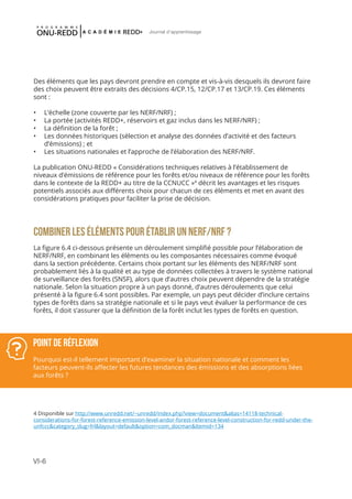 VI-6
Journal d'apprentissage
Des éléments que les pays devront prendre en compte et vis-à-vis desquels ils devront faire
des choix peuvent être extraits des décisions 4/CP.15, 12/CP.17 et 13/CP.19. Ces éléments
sont :
•	 L’échelle (zone couverte par les NERF/NRF) ;
•	 La portée (activités REDD+, réservoirs et gaz inclus dans les NERF/NRF) ;
•	 La définition de la forêt ;
•	 Les données historiques (sélection et analyse des données d’activité et des facteurs
d’émissions) ; et
•	 Les situations nationales et l’approche de l’élaboration des NERF/NRF.
La publication ONU-REDD « Considérations techniques relatives à l’établissement de
niveaux d’émissions de référence pour les forêts et/ou niveaux de référence pour les forêts
dans le contexte de la REDD+ au titre de la CCNUCC »4
décrit les avantages et les risques
potentiels associés aux différents choix pour chacun de ces éléments et met en avant des
considérations pratiques pour faciliter la prise de décision.
COMBINER LES ÉLÉMENTS POUR ÉTABLIR UN NERF/NRF ?
La figure 6.4 ci-dessous présente un déroulement simplifié possible pour l’élaboration de
NERF/NRF, en combinant les éléments ou les composantes nécessaires comme évoqué
dans la section précédente. Certains choix portant sur les éléments des NERF/NRF sont
probablement liés à la qualité et au type de données collectées à travers le système national
de surveillance des forêts (SNSF), alors que d’autres choix peuvent dépendre de la stratégie
nationale. Selon la situation propre à un pays donné, d’autres déroulements que celui
présenté à la figure 6.4 sont possibles. Par exemple, un pays peut décider d’inclure certains
types de forêts dans sa stratégie nationale et si le pays veut évaluer la performance de ces
forêts, il doit s’assurer que la définition de la forêt inclut les types de forêts en question.
POINT DE RÉFLEXION
Pourquoi est-il tellement important d’examiner la situation nationale et comment les
facteurs peuvent-ils affecter les futures tendances des émissions et des absorptions liées
aux forêts ?
4 Disponible sur http://www.unredd.net/~unredd/index.php?view=document&alias=14118-technical-
considerations-for-forest-reference-emission-level-andor-forest-reference-level-construction-for-redd-under-the-
unfccc&category_slug=frl&layout=default&option=com_docman&Itemid=134
 