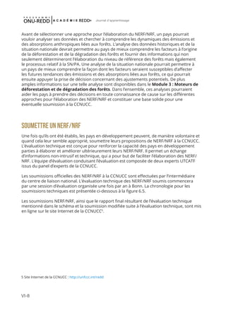 VI-8
Journal d'apprentissage
Avant de sélectionner une approche pour l’élaboration du NERF/NRF, un pays pourrait
vouloir analyser ses données et chercher à comprendre les dynamiques des émissions et
des absorptions anthropiques liées aux forêts. L’analyse des données historiques et de la
situation nationale devrait permettre au pays de mieux comprendre les facteurs à l’origine
de la déforestation et de la dégradation des forêts et fournir des informations qui non
seulement détermineront l’élaboration du niveau de référence des forêts mais également
le processus relatif à la SN/PA. Une analyse de la situation nationale pourrait permettre à
un pays de mieux comprendre la façon dont les facteurs seraient susceptibles d’affecter
les futures tendances des émissions et des absorptions liées aux forêts, ce qui pourrait
ensuite appuyer la prise de décision concernant des ajustements potentiels. De plus
amples informations sur une telle analyse sont disponibles dans le Module 3 : Moteurs de
déforestation et de dégradation des forêts. Dans l’ensemble, ces analyses pourraient
aider les pays à prendre des décisions en toute connaissance de cause sur les différentes
approches pour l’élaboration des NERF/NRF et constituer une base solide pour une
éventuelle soumission à la CCNUCC.
SOUMETTRE UN NERF/NRF
Une fois qu’ils ont été établis, les pays en développement peuvent, de manière volontaire et
quand cela leur semble approprié, soumettre leurs propositions de NERF/NRF à la CCNUCC.
L’évaluation technique est conçue pour renforcer la capacité des pays en développement
parties à élaborer et améliorer ultérieurement leurs NERF/NRF. Il permet un échange
d’informations non-intrusif et technique, qui a pour but de faciliter l’élaboration des NERF/
NRF. L’équipe d’évaluation conduisant l’évaluation est composée de deux experts UTCATF
issus du panel d’experts de la CCNUCC.
Les soumissions officielles des NERF/NRF à la CCNUCC sont effectuées par l’intermédiaire
du centre de liaison national. L’évaluation technique des NERF/NRF soumis commencera
par une session d’évaluation organisée une fois par an à Bonn. La chronologie pour les
soumissions techniques est présentée ci-dessous à la figure 6.5.
Les soumissions NERF/NRF, ainsi que le rapport final résultant de l’évaluation technique
mentionné dans le schéma et la soumission modifiée suite à l’évaluation technique, sont mis
en ligne sur le site Internet de la CCNUCC5
.
5 Site Internet de la CCNUCC : http://unfccc.int/redd
 