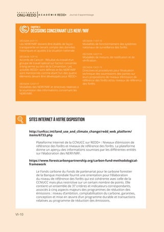 VI-10
Journal d'apprentissage
RELEVANT DECISIONS FOR FREL/FRLS
Chapitre 6
DÉCISIONS CONCERNANT LES NERF/NRF
DÉCISION 4/CP.15
Les NERF/NRF doivent être établis de façon
transparente en tenant compte des données
historiques et ajustés à la situation nationale.
DÉCISION 1/CP.16
Accords de Cancún : Résultat du travail d’un
groupe de travail spécial sur l’action concertée
à long terme au titre de la Convention. Les
activités REDD+ sont définies et les NERF/NRF
sont mentionnés comme étant l’un des quatre
éléments devant être développés pour REDD+.
DÉCISION 12/CP.17
Modalités des NERF/NRF et directives relatives à
la soumission des informations concernant les
NERF/NRF.
DÉCISION 11/CP.19
Modalités de fonctionnement des systèmes
nationaux de surveillance des forêts.
DÉCISION 14/CP.19
Modalités de mesure, de notification et de
vérification.
DÉCISION 13/CP.19
Directives et procédures pour l’évaluation
technique des soumissions des parties sur
leurs propositions de niveaux d’émission de
référence des forêts et/ou niveaux de référence
des forêts.
SITES INTERNET À VOTRE DISPOSITION
http://unfccc.int/land_use_and_climate_change/redd_web_platform/
items/6733.php
Plateforme Internet de la CCNUCC sur REDD+ : Niveaux d’émission de
référence des forêts et niveaux de référence des forêts. La plateforme
donne un aperçu des informations soumises par les différentes entités
sur l’élaboration des NERF/NRF.
https://www.forestcarbonpartnership.org/carbon-fund-methodological-
framework
Le Fonds carbone du Fonds de partenariat pour le carbone forestier
de la Banque mondiale fournit une orientation pour l’élaboration
du niveau de référence des forêts qui est cohérente avec celle de la
CCNUCC mais plus restrictive sur un certain nombre de points. Elle
contient un ensemble de 37 critères et indicateurs correspondants,
associés à cinq aspects majeurs des programmes de réduction des
émissions : niveau d’ambition, comptabilisation du carbone, garanties,
conception et mise en œuvre d’un programme durable et transactions
relatives au programme de réduction des émissions.
 