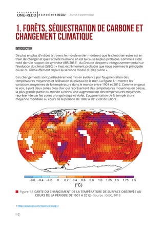 I-2
Journal d'apprentissage
1. Forêts, séquestration de carbone et
changement climatique
INTRODUCTION
De plus en plus d’indices à travers le monde entier montrent que le climat terrestre est en
train de changer et que l’activité humaine en est la cause la plus probable. Comme il a été
noté dans le rapport de synthèse AR5 20151
du Groupe d’experts intergouvernemental sur
l’évolution du climat (GIEC) : « Il est extrêmement probable que nous sommes la principale
cause du réchauffement depuis la seconde moitié du XXe siècle ».
Ces changements sont particulièrement mis en évidence par l’augmentation des
températures moyennes et l’élévation du niveau de la mer. La figure 1.1 montre les
variations moyennes de la température dans le monde entre 1901 et 2012. Comme on peut
le voir, à part deux zones bleu clair qui représentent des températures moyennes en baisse,
la plus grande partie du monde a connu une augmentation des températures moyennes
représentée par les zones orange/rouge et violet. L’augmentation de la température
moyenne mondiale au cours de la période de 1880 à 2012 est de 0,85°C.
 Figure 1.1 CARTE DU CHANGEMENT DE LA TEMPÉRATURE DE SURFACE OBSERVÉE AU 		
	 COURS DE LA PÉRIODE DE 1901 A 2012 - Source : GIEC, 2013
1 http://www.ipcc.ch/report/ar5/wg1/
 