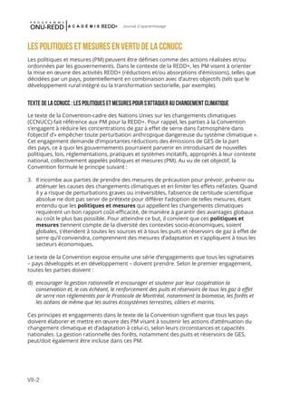 VII-2
Journal d'apprentissage
LES POLITIQUES ET MESURES EN VERTU DE LA CCNUCC
Les politiques et mesures (PM) peuvent être définies comme des actions réalisées et/ou
ordonnées par les gouvernements. Dans le contexte de la REDD+, les PM visent à orienter
la mise en œuvre des activités REDD+ (réductions et/ou absorptions d’émissions), telles que
décidées par un pays, potentiellement en combinaison avec d’autres objectifs (tels que le
développement rural intégré ou la transformation sectorielle, par exemple).
TEXTE DE LA CCNUCC : LES Politiques et mesures POUR S’ATTAQUER AU CHANGEMENT CLIMATIQUE
Le texte de la Convention-cadre des Nations Unies sur les changements climatiques
(CCNUCC) fait référence aux PM pour la REDD+. Pour rappel, les parties à la Convention
s’engagent à réduire les concentrations de gaz à effet de serre dans l’atmosphère dans
l’objectif d’« empêcher toute perturbation anthropique dangereuse du système climatique ».
Cet engagement demande d’importantes réductions des émissions de GES de la part
des pays, ce à quoi les gouvernements pourraient parvenir en introduisant de nouvelles
politiques, lois, réglementations, pratiques et systèmes incitatifs, appropriés à leur contexte
national, collectivement appelés politiques et mesures (PM). Au vu de cet objectif, la
Convention formule le principe suivant :
3.	 Il incombe aux parties de prendre des mesures de précaution pour prévoir, prévenir ou
atténuer les causes des changements climatiques et en limiter les effets néfastes. Quand
il y a risque de perturbations graves ou irréversibles, l’absence de certitude scientifique
absolue ne doit pas servir de prétexte pour différer l’adoption de telles mesures, étant
entendu que les politiques et mesures qui appellent les changements climatiques
requièrent un bon rapport coût-efficacité, de manière à garantir des avantages globaux
au coût le plus bas possible. Pour atteindre ce but, il convient que ces politiques et
mesures tiennent compte de la diversité des contextes socio-économiques, soient
globales, s’étendent à toutes les sources et à tous les puits et réservoirs de gaz à effet de
serre qu’il conviendra, comprennent des mesures d’adaptation et s’appliquent à tous les
secteurs économiques.
Le texte de la Convention expose ensuite une série d’engagements que tous les signataires
– pays développés et en développement – doivent prendre. Selon le premier engagement,
toutes les parties doivent :
d)	 encourager la gestion rationnelle et encourager et soutenir par leur coopération la
conservation et, le cas échéant, le renforcement des puits et réservoirs de tous les gaz à effet
de serre non réglementés par le Protocole de Montréal, notamment la biomasse, les forêts et
les océans de même que les autres écosystèmes terrestres, côtiers et marins.
Ces principes et engagements dans le texte de la Convention signifient que tous les pays
doivent élaborer et mettre en œuvre des PM visant à soutenir les actions d’atténuation du
changement climatique et d’adaptation à celui-ci, selon leurs circonstances et capacités
nationales. La gestion rationnelle des forêts, notamment des puits et réservoirs de GES,
peut/doit également être incluse dans ces PM.
 