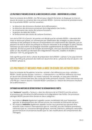 Chapitre 7 | Politiques et Mesures pour mettre en ceuvre la REDD+
VII-3
LES Politiques et mesures EN VUE DE LA MISE EN ŒUVRE DE LA REDD+ : ORIENTATIONS DE LA CCNUCC
Dans le contexte de la REDD+, les PM ont pour objectif d’orienter et d’appuyer la mise en
œuvre de toutes ou certaines des cinq activités REDD+. Comme mentionné précédemment,
les cinq activités REDD+ sont les suivantes :
•	 la réduction des émissions résultant de la déforestation ;
•	 la réduction des émissions provenant de la dégradation des forêts ;
•	 la conservation des stocks de carbone forestiers ;
•	 la gestion durable des forêts ;
•	 le renforcement des stocks de carbone forestiers.
Lors de la COP-16 à Cancún, les parties ont décidé que les activités REDD+ « devraient être
mises en œuvre par phases, en commençant par l’élaboration des stratégies ou plans d’action
nationaux et des politiques et mesures correspondants et le renforcement des capacités, puis en
passant à la mise en œuvre de politiques et mesures nationales et de stratégies ou plans d’action
nationaux qui pourraient s’accompagner d’activités supplémentaires de renforcement des
capacités, de mise au point et de transfert de technologies, ainsi que d’activités de démonstration
axées sur des résultats qui devraient être intégralement mesurées, notifiées et vérifiées »
(Décision 1/CP.16, paragraphe 73).
Cela signifie que lors de la « phase de préparation de la REDD+ » (phase 1), les pays doivent
définir les PM qu’ils prévoient de mettre en œuvre lors de la « phase de mise en œuvre » de
la REDD+ (phase 2).
LES Politiques et mesures POUR LA MISE EN ŒUVRE DES ACTIVITÉS REDD+
Dans le contexte de l’Académie, le terme « activité » fait référence aux cinq « activités »
REDD+, tandis que les termes « actions », « interventions » ou PM font référence à la mise
en œuvre des activités REDD+ au niveau national. Par exemple, un pays peut interdire
l’agriculture commerciale dans des zones de forêts primaires intactes. Cette intervention est
une PM qui « met en œuvre » l’activité REDD+ consistant à « réduire les émissions résultant
de la déforestation ».
S’ATTAQUER AUX MOTEURS DE dÉFORESTATION ET DE DÉGRADATION DES FORÊTS
Les “moteurs” (appelés « facteurs » dans les décisions de la CCNUCC) sont les actions
et processus qui entraînent la déforestation et la dégradation des forêts. Ces processus
(abrégés MDDF) peuvent être divisés en deux catégories :
i.	 les moteurs directs (également appelés causes immédiates) tels que l’expansion
agricole, le développement des infrastructures, les incendies et l’extraction de bois ;
ii.	 les moteurs indirects (également appelés causes sous-jacentes) qui peuvent être
associés à des moteurs internationaux (par ex. marchés, prix des matières premières),
nationaux (par ex. croissance démographique, marchés intérieurs, politiques nationales,
gouvernance) et circonstances locales (par ex. des modifications de comportement des
ménages).
 