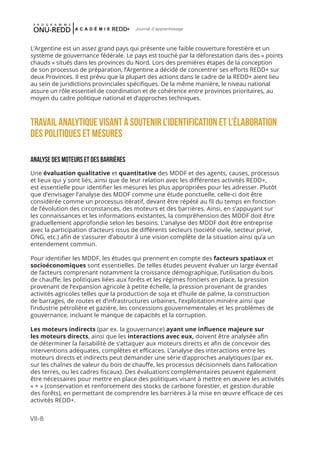 VII-8
Journal d'apprentissage
L’Argentine est un assez grand pays qui présente une faible couverture forestière et un
système de gouvernance fédérale. Le pays est touché par la déforestation dans des « points
chauds » situés dans les provinces du Nord. Lors des premières étapes de la conception
de son processus de préparation, l’Argentine a décidé de concentrer ses efforts REDD+ sur
deux Provinces. Il est prévu que la plupart des actions dans le cadre de la REDD+ aient lieu
au sein de juridictions provinciales spécifiques. De la même manière, le niveau national
assure un rôle essentiel de coordination et de cohérence entre provinces prioritaires, au
moyen du cadre politique national et d’approches techniques.
TRAVAIL ANALYTIQUE VISANT À SOUTENIR L’IDENTIFICATION ET L’ÉLABORATION
DES Politiques et mesures
ANALYSE DES MOTEURS ET DES BARRIÈRES
Une évaluation qualitative et quantitative des MDDF et des agents, causes, processus
et lieux qui y sont liés, ainsi que de leur relation avec les différentes activités REDD+,
est essentielle pour identifier les mesures les plus appropriées pour les adresser. Plutôt
que d’envisager l’analyse des MDDF comme une étude ponctuelle, celle-ci doit être
considérée comme un processus itératif, devant être répété au fil du temps en fonction
de l’évolution des circonstances, des moteurs et des barrières. Ainsi, en s’appuyant sur
les connaissances et les informations existantes, la compréhension des MDDF doit être
graduellement approfondie selon les besoins. L’analyse des MDDF doit être entreprise
avec la participation d’acteurs issus de différents secteurs (société civile, secteur privé,
ONG, etc.) afin de s’assurer d’aboutir à une vision complète de la situation ainsi qu’a un
entendement commun.
Pour identifier les MDDF, les études qui prennent en compte des facteurs spatiaux et
socioéconomiques sont essentielles. De telles études peuvent évaluer un large éventail
de facteurs comprenant notamment la croissance démographique, l’utilisation du bois
de chauffe, les politiques liées aux forêts et les régimes fonciers en place, la pression
provenant de l’expansion agricole à petite échelle, la pression provenant de grandes
activités agricoles telles que la production de soja et d’huile de palme, la construction
de barrages, de routes et d’infrastructures urbaines, l’exploitation minière ainsi que
l’industrie pétrolière et gazière, les concessions gouvernementales et les problèmes de
gouvernance, incluant le manque de capacités et la corruption.
Les moteurs indirects (par ex. la gouvernance) ayant une influence majeure sur
les moteurs directs, ainsi que les interactions avec eux, doivent être analysée afin
de déterminer la faisabilité de s’attaquer aux moteurs directs et afin de concevoir des
interventions adéquates, complètes et efficaces. L’analyse des interactions entre les
moteurs directs et indirects peut demander une série d’approches analytiques (par ex.
sur les chaînes de valeur du bois de chauffe, les processus décisionnels dans l’allocation
des terres, ou les cadres fiscaux). Des évaluations complémentaires peuvent également
être nécessaires pour mettre en place des politiques visant à mettre en œuvre les activités
« + » (conservation et renforcement des stocks de carbone forestier, et gestion durable
des forêts), en permettant de comprendre les barrières à la mise en œuvre efficace de ces
activités REDD+.
 