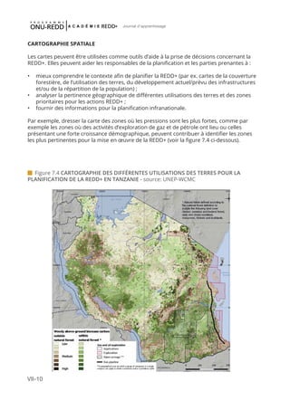 VII-10
Journal d'apprentissage
CARTOGRAPHIE SPATIALE
Les cartes peuvent être utilisées comme outils d’aide à la prise de décisions concernant la
REDD+. Elles peuvent aider les responsables de la planification et les parties prenantes à :
•	 	mieux comprendre le contexte afin de planifier la REDD+ (par ex. cartes de la couverture
forestière, de l’utilisation des terres, du développement actuel/prévu des infrastructures
et/ou de la répartition de la population) ;
•	 	analyser la pertinence géographique de différentes utilisations des terres et des zones
prioritaires pour les actions REDD+ ;
•	 fournir des informations pour la planification infranationale.
Par exemple, dresser la carte des zones où les pressions sont les plus fortes, comme par
exemple les zones où des activités d’exploration de gaz et de pétrole ont lieu ou celles
présentant une forte croissance démographique, peuvent contribuer à identifier les zones
les plus pertinentes pour la mise en œuvre de la REDD+ (voir la figure 7.4 ci-dessous).
 Figure 7.4 CARTOGRAPHIE DES DIFFÉRENTES UTILISATIONS DES TERRES POUR LA
PLANIFICATION DE LA REDD+ EN TANZANIE - source: UNEP-WCMC
 