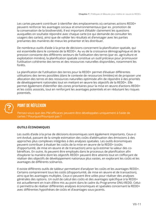 Chapitre 7 | Politiques et Mesures pour mettre en ceuvre la REDD+
VII-11
Les cartes peuvent contribuer à identifier des emplacements où certaines actions REDD+
peuvent renforcer les avantages sociaux et environnementaux (par ex. promotion de
la conservation de la biodiversité). Il est important d’établir clairement les questions
auxquelles on souhaite répondre avec chaque carte (ce qui demande de consulter les
usagers des cartes), ainsi que de valider les résultats et d’envisager avec les parties
prenantes des manières de mieux les présenter et les distribuer.
De nombreux outils d’aide à la prise de décisions concernent la planification spatiale, qui
est essentielle dans le contexte de la REDD+. Au vu de la croissance démographique et de la
pression constante des différents secteurs de l’utilisation des terres (par ex. agriculture et
exploitation minière), la planification spatiale constitue un outil précieux pour promouvoir
l’utilisation cohérente des terres et des ressources naturelles disponibles, notamment les
forêts.
La planification de l’utilisation des terres pour la REDD+ permet d’évaluer différentes
utilisations des terres possibles (dans le contexte de ressources limitées) et de proposer une
allocation des terres et des ressources naturelles optimisée afin de répondre à des priorités
de développement nationales tout en mettant en œuvre les objectifs de la REDD+. Elle
permet également d’identifier des zones prioritaires pour la mise en œuvre d’actions REDD+
et les coûts associés, tout en renforçant les avantages potentiels et en réduisant les risques
potentiels.
OUTILS ÉCONOMIQUES
Les outils d’aide à la prise de décisions économiques sont également importants. Ceux-ci
ont évolué, passant de la simple estimation des coûts d’atténuation des émissions à des
approches plus complexes intégrées à des analyses spatiales. Les outils économiques
peuvent contribuer à évaluer les coûts de la mise en œuvre de la REDD+ (coûts
d’opportunité, de mise en œuvre et de transaction) ainsi qu’à estimer la valeur des co-
bénéfices. En outre, ils peuvent être employés dans le processus de planification afin
d’explorer la manière dont les objectifs REDD+ peuvent être atteints tout en s’efforçant de
réaliser des objectifs de développement nationaux plus vastes, en explorant les coûts et les
avantages de différents scénarios.
Il existe différents outils de tableur permettant d’analyser les coûts et les avantages REDD+.
Certains comprennent tous les coûts (d’opportunité, de mise en œuvre et de transaction),
ainsi que les avantages multiples. Ceux-ci peuvent être utiles pour réaliser des analyses
générales des options. Un outil de calcul des coûts et des avantages spécifique à la REDD+
est actuellement en train d’être mis au point dans le cadre du Programme ONU-REDD. Celui-
ci permettra de réaliser différentes analyses économiques et spatiales concernant la REDD+
avec différentes hypothèses de coûts et d’avantages sous-jacents.
POINT DE Réflexion
Pensez-vous que des PM efficaces peuvent être développées uniquement à l’aide de
cartes ? Pourquoi/Pourquoi pas ?
 