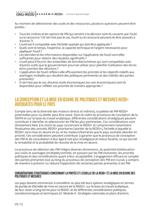 VII-12
Journal d'apprentissage
Au moment de sélectionner des outils et des ressources, plusieurs questions peuvent être
posées :
•	 Tous les critères et les options de PM qui servent à la décision sont-ils couverts par l’outil
ou la ressource ? (Si tel n’est pas le cas, l’outil ou la ressource peuvent-ils être associés à
d’autres ?)
•	 L’outil est-il compatible avec l’échelle spatiale qui doit être appliquée ?
•	 Quels sont le temps, l’expertise, la capacité technique et l’argent nécessaires pour
appliquer l’outil ?
•	 Les données et les informations disponibles sur l’application de l’outil sont-elles
suffisantes pour obtenir des résultats significatifs ?
•	 L’outil peut-il fournir des ensembles de données/schémas qui sont compatibles avec
d’autres outils que le gouvernement pourrait utiliser pour planifier l’utilisation des terres
et/ou prendre des décisions ?
•	 L’application de l’outil reflète-t-elle efficacement les priorités et les objectifs relatifs aux
avantages multiples qui résultent des politiques pertinentes et des intérêts des parties
prenantes?
•	 Si tel n’est pas le cas, d’autres outils économiques (ou non économiques) sont-ils
disponibles pour refléter ces priorités de manière appropriée ?
LA CONCEPTION ET LA MISE EN ŒUVRE DE Politiques et Mesures REDD+
ADÉQUATES POUR LE PAYS
Compte tenu de la diversité des moteurs directs et indirects, la palette de PM REDD+
potentielles pour s’y atteler peut être vaste. Dans le cadre du processus de conception de la
SN/PA et sur la base du travail analytique, différentes considérations stratégiques peuvent
contribuer à identifier et sélectionner les PM les plus pertinentes. Ces considérations sont
directement liées à la vision du pays concernant la REDD+ et comprennent notamment
l’évaluation des activités REDD+ prioritaires (‘portée’ de la REDD+), l’échelle à laquelle la
REDD+ sera mise en œuvre et où, et les moteurs/barrières que le pays souhaite aborder en
priorité. Ces considérations peuvent contribuer à garantir que le processus de conception
des PM et de consultation à leur égard soit plus stratégique et mieux focalisé, ce qui accroît
la rentabilité et la probabilité de réussite de la mise en œuvre.
Le processus de sélection des PM intègre diverses dimensions, du potentiel d’atténuation
aux coûts et avantages (multiples) estimés, en passant par les PM existantes, les priorités
politiques et des considérations quant à leur acceptabilité. L’engagement efficace et complet
des parties prenantes tout au long du processus de conception des PM est crucial, y compris
de manière à prévenir ou réduire l’opposition de certaines parties prenantes à ces PM.
CONSIDÉRATIONSSTRATÉGIQUESCONCERNANTLAPORTÉEETL’ECHELLEDELAREDD+ETLAMISEENŒUVREDES
Politiquesetmesures
Les pays doivent commencer à considérer au plus tôt leurs options stratégiques en termes
de portée et d’échelle de mise en oeuvre de la REDD+, sur la base du travail analytique,
de leur vision à long terme pour la REDD+ et de différentes considérations politiques,
socioéconomiques et techniques (cf. Module 4 : Stratégies nationales et plans d’action).
 