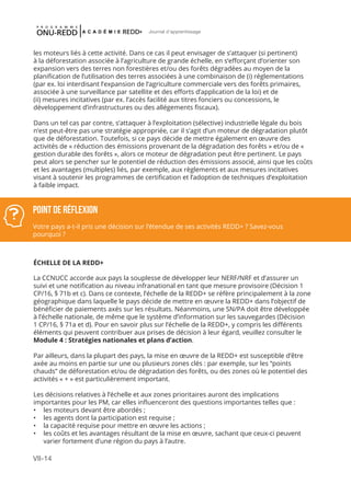 VII-14
Journal d'apprentissage
les moteurs liés à cette activité. Dans ce cas il peut envisager de s’attaquer (si pertinent)
à la déforestation associée à l’agriculture de grande échelle, en s’efforçant d’orienter son
expansion vers des terres non forestières et/ou des forêts dégradées au moyen de la
planification de l’utilisation des terres associées à une combinaison de (i) réglementations
(par ex. loi interdisant l’expansion de l’agriculture commerciale vers des forêts primaires,
associée à une surveillance par satellite et des efforts d’application de la loi) et de
(ii) mesures incitatives (par ex. l’accès facilité aux titres fonciers ou concessions, le
développement d’infrastructures ou des allégements fiscaux).
Dans un tel cas par contre, s’attaquer à l’exploitation (sélective) industrielle légale du bois
n’est peut-être pas une stratégie appropriée, car il s’agit d’un moteur de dégradation plutôt
que de déforestation. Toutefois, si ce pays décide de mettre également en œuvre des
activités de « réduction des émissions provenant de la dégradation des forêts » et/ou de «
gestion durable des forêts », alors ce moteur de dégradation peut être pertinent. Le pays
peut alors se pencher sur le potentiel de réduction des émissions associé, ainsi que les coûts
et les avantages (multiples) liés, par exemple, aux règlements et aux mesures incitatives
visant à soutenir les programmes de certification et l’adoption de techniques d’exploitation
à faible impact.
ÉCHELLE DE LA REDD+
La CCNUCC accorde aux pays la souplesse de développer leur NERF/NRF et d’assurer un
suivi et une notification au niveau infranational en tant que mesure provisoire (Décision 1
CP/16, § 71b et c). Dans ce contexte, l’échelle de la REDD+ se réfère principalement à la zone
géographique dans laquelle le pays décide de mettre en œuvre la REDD+ dans l’objectif de
bénéficier de paiements axés sur les résultats. Néanmoins, une SN/PA doit être développée
à l’échelle nationale, de même que le système d’information sur les sauvegardes (Décision
1 CP/16, § 71a et d). Pour en savoir plus sur l’échelle de la REDD+, y compris les différents
éléments qui peuvent contribuer aux prises de décision à leur égard, veuillez consulter le
Module 4 : Stratégies nationales et plans d’action.
Par ailleurs, dans la plupart des pays, la mise en œuvre de la REDD+ est susceptible d’être
axée au moins en partie sur une ou plusieurs zones clés : par exemple, sur les “points
chauds” de déforestation et/ou de dégradation des forêts, ou des zones où le potentiel des
activités « + » est particulièrement important.
Les décisions relatives à l’échelle et aux zones prioritaires auront des implications
importantes pour les PM, car elles influenceront des questions importantes telles que :
•	 les moteurs devant être abordés ;
•	 les agents dont la participation est requise ;
•	 la capacité requise pour mettre en œuvre les actions ;
•	 les coûts et les avantages résultant de la mise en œuvre, sachant que ceux-ci peuvent
varier fortement d’une région du pays à l’autre.
POINT DE Réflexion
Votre pays a-t-il pris une décision sur l’étendue de ses activités REDD+ ? Savez-vous
pourquoi ?
 