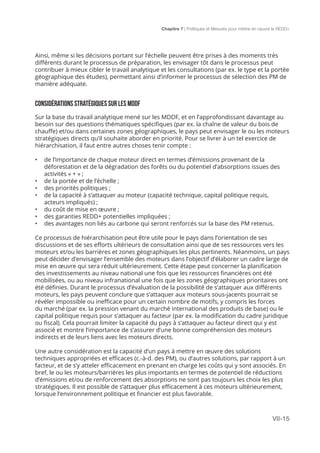 Chapitre 7 | Politiques et Mesures pour mettre en ceuvre la REDD+
VII-15
Ainsi, même si les décisions portant sur l’échelle peuvent être prises à des moments très
différents durant le processus de préparation, les envisager tôt dans le processus peut
contribuer à mieux cibler le travail analytique et les consultations (par ex. le type et la portée
géographique des études), permettant ainsi d’informer le processus de sélection des PM de
manière adéquate.
CONSIDÉRATIONS STRATÉGIQUES SUR LES MDDF
Sur la base du travail analytique mené sur les MDDF, et en l’approfondissant davantage au
besoin sur des questions thématiques spécifiques (par ex. la chaîne de valeur du bois de
chauffe) et/ou dans certaines zones géographiques, le pays peut envisager le ou les moteurs
stratégiques directs qu’il souhaite aborder en priorité. Pour se livrer à un tel exercice de
hiérarchisation, il faut entre autres choses tenir compte :
•	 de l’importance de chaque moteur direct en termes d’émissions provenant de la
déforestation et de la dégradation des forêts ou du potentiel d’absorptions issues des
activités « + » ;
•	 de la portée et de l’échelle ;
•	 des priorités politiques ;
•	 de la capacité à s’attaquer au moteur (capacité technique, capital politique requis,
acteurs impliqués) ;
•	 du coût de mise en œuvre ;
•	 des garanties REDD+ potentielles impliquées ;
•	 des avantages non liés au carbone qui seront renforcés sur la base des PM retenus.
Ce processus de hiérarchisation peut être utile pour le pays dans l’orientation de ses
discussions et de ses efforts ultérieurs de consultation ainsi que de ses ressources vers les
moteurs et/ou les barrières et zones géographiques les plus pertinents. Néanmoins, un pays
peut décider d’envisager l’ensemble des moteurs dans l’objectif d’élaborer un cadre large de
mise en œuvre qui sera réduit ultérieurement. Cette étape peut concerner la planification
des investissements au niveau national une fois que les ressources financières ont été
mobilisées, ou au niveau infranational une fois que les zones géographiques prioritaires ont
été définies. Durant le processus d’évaluation de la possibilité de s’attaquer aux différents
moteurs, les pays peuvent conclure que s’attaquer aux moteurs sous-jacents pourrait se
révéler impossible ou inefficace pour un certain nombre de motifs, y compris les forces
du marché (par ex. la pression venant du marché international des produits de base) ou le
capital politique requis pour s’attaquer au facteur (par ex. la modification du cadre juridique
ou fiscal). Cela pourrait limiter la capacité du pays à s’attaquer au facteur direct qui y est
associé et montre l’importance de s’assurer d’une bonne compréhension des moteurs
indirects et de leurs liens avec les moteurs directs.
Une autre considération est la capacité d’un pays à mettre en œuvre des solutions
techniques appropriées et efficaces (c.-à-d. des PM), ou d’autres solutions, par rapport à un
facteur, et de s’y atteler efficacement en prenant en charge les coûts qui y sont associés. En
bref, le ou les moteurs/barrières les plus importants en termes de potentiel de réductions
d’émissions et/ou de renforcement des absorptions ne sont pas toujours les choix les plus
stratégiques. Il est possible de s’attaquer plus efficacement à ces moteurs ultérieurement,
lorsque l’environnement politique et financier est plus favorable.
 