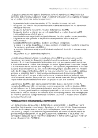 Chapitre 7 | Politiques et Mesures pour mettre en ceuvre la REDD+
VII-17
Les pays doivent définir les options prioritaires parmi les nombreuses PM pouvant leur
permettre d’atteindre leurs objectifs REDD+. Cette hiérarchisation est susceptible de reposer
sur un certain nombre de facteurs, notamment :
•	 le potentiel d’atténuation des activités REDD+ dans leur contexte national ;
•	 la capacité (aux niveaux national et infranational) à mettre en œuvre les PM de manière
efficace et efficiente ;
•	 	la capacité du SNSF à mesurer les résultats de l’ensemble des PM ;
•	 	la capacité à suivre la mise en œuvre et, le cas échéant, le résultat de certaines PM
individuelles (par ex. régénération) ;
•	 	les coûts et les avantages (multiples) probables des PM, ainsi que les risques potentiels ;
•	 	l’alignement sur les priorités et les plans de développement nationaux (et/ou
infranationaux) ;
•	 	l’acceptabilité/le soutien politique d’actions spécifiques entreprises ;
•	 la nature et la portée des politiques et plans existants en matière de foresterie, et d’autres
PM existantes applicables à la REDD+ ;
•	 le potentiel de financement (national/bilatéral/multilatéral) destiné à la mise en œuvre
des PM ;
•	 les garanties REDD+ potentielles impliquées ;
Les coûts et avantages multiples éventuels des actions REDD+ possibles, ainsi que les
risques qui y sont associés doivent être évalués (conjointement avec le travail sur les
garanties). À cet égard, le potentiel d’atténuation, ainsi que les aspects socioéconomiques
et environnementaux, doivent être envisagés. Il convient également de prendre en compte
la manière dont les PM peuvent être intégrées au cadre politique, réglementaire mais aussi
au cadre de développement du pays. Rechercher les synergies possibles entre les PM et le
cadre de développement est important car cela peut influencer leur acceptabilité politique
ainsi que la possibilité d’attirer des investissements provenant de sources non-REDD+
(budget national, APD, secteur privé) pour leur mise en oeuvre. Lorsque les besoins de
réforme ont été identifiés, la capacité à les mettre en œuvre en termes de capital politique
requis doit être évaluée et le calendrier de ces processus doit être examiné.
La pertinence des PM ne doit pas nécessairement être évaluée de manière isolée. Au
contraire, les PM doivent être considérées comme un ensemble cohérent d’actions REDD+
qui s’échelonnent au fil du temps et qui abordent aussi bien les moteurs directs que sous-
jacents. Les synergies et les effets catalytiques potentiels ou nécessaires entre les PM mises
en œuvre aux niveaux national, infranational et local doivent également être envisagés (par
ex. réformes politiques ou réglementaires nationales soutenant la mise en œuvre d’actions
au niveau infranational).
PROCESSUS DE PRISE DE DÉCISIONS ET DE SÉLECTION PARTICIPATIF
Lors de la définition de la portée et de l’échelle des actions REDD+ et des PM qui y sont
associées, il est important pour les pays d’envisager la nécessité d’initier des processus de
prise de décisions équitables et participatifs qui impliquent toutes les parties prenantes
concernées, y compris la société civile, le gouvernement, les communautés locales et les
groupes marginalisés (par ex. les peuples autochtones, les femmes et les jeunes). Sans
participation adéquate, il peut être difficile d’identifier et de hiérarchiser, puis de mettre en
œuvre efficacement les PM REDD+.
 