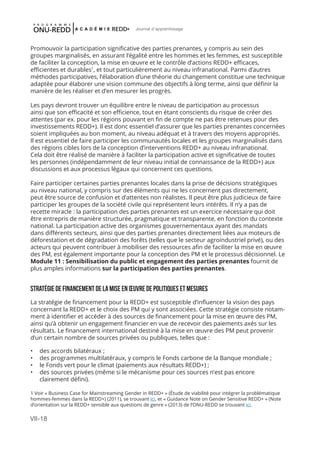 VII-18
Journal d'apprentissage
Promouvoir la participation significative des parties prenantes, y compris au sein des
groupes marginalisés, en assurant l’égalité entre les hommes et les femmes, est susceptible
de faciliter la conception, la mise en œuvre et le contrôle d’actions REDD+ efficaces,
efficientes et durables1
, et tout particulièrement au niveau infranational. Parmi d’autres
méthodes participatives, l’élaboration d’une théorie du changement constitue une technique
adaptée pour élaborer une vision commune des objectifs à long terme, ainsi que définir la
manière de les réaliser et d’en mesurer les progrès.
Les pays devront trouver un équilibre entre le niveau de participation au processus
ainsi que son efficacité et son efficience, tout en étant conscients du risque de créer des
attentes (par ex. pour les régions pouvant en fin de compte ne pas être retenues pour des
investissements REDD+). Il est donc essentiel d’assurer que les parties prenantes concernées
soient impliquées au bon moment, au niveau adéquat et à travers des moyens appropriés.
Il est essentiel de faire participer les communautés locales et les groupes marginalisés dans
des régions cibles lors de la conception d’interventions REDD+ au niveau infranational.
Cela doit être réalisé de manière à faciliter la participation active et significative de toutes
les personnes (indépendamment de leur niveau initial de connaissance de la REDD+) aux
discussions et aux processus légaux qui concernent ces questions.
Faire participer certaines parties prenantes locales dans la prise de décisions stratégiques
au niveau national, y compris sur des éléments qui ne les concernent pas directement,
peut être source de confusion et d’attentes non réalistes. Il peut être plus judicieux de faire
participer les groupes de la société civile qui représentent leurs intérêts. Il n’y a pas de
recette miracle : la participation des parties prenantes est un exercice nécessaire qui doit
être entrepris de manière structurée, pragmatique et transparente, en fonction du contexte
national. La participation active des organismes gouvernementaux ayant des mandats
dans différents secteurs, ainsi que des parties prenantes directement liées aux moteurs de
déforestation et de dégradation des forêts (telles que le secteur agroindustriel privé), ou des
acteurs qui peuvent contribuer à mobiliser des ressources afin de faciliter la mise en œuvre
des PM, est également importante pour la conception des PM et le processus décisionnel. Le
Module 11 : Sensibilisation du public et engagement des parties prenantes fournit de
plus amples informations sur la participation des parties prenantes.
STRATÉGIE DE FINANCEMENT DE LA MISE EN ŒUVRE DE Politiques et mesures
La stratégie de financement pour la REDD+ est susceptible d’influencer la vision des pays
concernant la REDD+ et le choix des PM qui y sont associées. Cette stratégie consiste notam-
ment à identifier et accéder à des sources de financement pour la mise en œuvre des PM,
ainsi qu’à obtenir un engagement financier en vue de recevoir des paiements axés sur les
résultats. Le financement international destiné à la mise en œuvre des PM peut provenir
d’un certain nombre de sources privées ou publiques, telles que :
•	 des accords bilatéraux ;
•	 des programmes multilatéraux, y compris le Fonds carbone de la Banque mondiale ;
•	 le Fonds vert pour le climat (paiements aux résultats REDD+) ;
•	 des sources privées (même si le mécanisme pour ces sources n’est pas encore
clairement défini).
1 Voir « Business Case for Mainstreaming Gender in REDD+ » (Étude de viabilité pour intégrer la problématique
hommes-femmes dans la REDD+) (2011), se trouvant ici, et « Guidance Note on Gender Sensitive REDD+ » (Note
d’orientation sur la REDD+ sensible aux questions de genre » (2013) de l’ONU-REDD se trouvant ici.
 