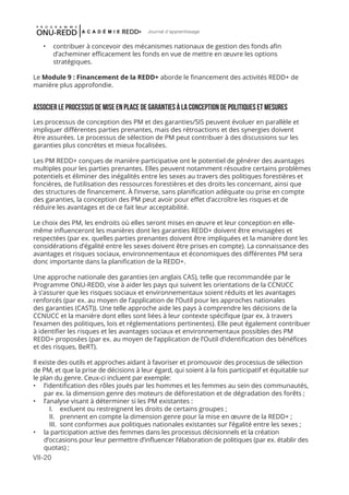VII-20
Journal d'apprentissage
•	 contribuer à concevoir des mécanismes nationaux de gestion des fonds afin
d’acheminer efficacement les fonds en vue de mettre en œuvre les options
stratégiques.
Le Module 9 : Financement de la REDD+ aborde le financement des activités REDD+ de
manière plus approfondie.
ASSOCIER LE PROCESSUS DE MISE EN PLACE DE GARANTIES À LA CONCEPTION DE Politiques et mesures
Les processus de conception des PM et des garanties/SIS peuvent évoluer en parallèle et
impliquer différentes parties prenantes, mais des rétroactions et des synergies doivent
être assurées. Le processus de sélection de PM peut contribuer à des discussions sur les
garanties plus concrètes et mieux focalisées.
Les PM REDD+ conçues de manière participative ont le potentiel de générer des avantages
multiples pour les parties prenantes. Elles peuvent notamment résoudre certains problèmes
potentiels et éliminer des inégalités entre les sexes au travers des politiques forestières et
foncières, de l’utilisation des ressources forestières et des droits les concernant, ainsi que
des structures de financement. À l’inverse, sans planification adéquate ou prise en compte
des garanties, la conception des PM peut avoir pour effet d’accroître les risques et de
réduire les avantages et de ce fait leur acceptabilité.
Le choix des PM, les endroits où elles seront mises en œuvre et leur conception en elle-
même influenceront les manières dont les garanties REDD+ doivent être envisagées et
respectées (par ex. quelles parties prenantes doivent être impliquées et la manière dont les
considérations d’égalité entre les sexes doivent être prises en compte). La connaissance des
avantages et risques sociaux, environnementaux et économiques des différentes PM sera
donc importante dans la planification de la REDD+.
Une approche nationale des garanties (en anglais CAS), telle que recommandée par le
Programme ONU-REDD, vise à aider les pays qui suivent les orientations de la CCNUCC
à s’assurer que les risques sociaux et environnementaux soient réduits et les avantages
renforcés (par ex. au moyen de l’application de l’Outil pour les approches nationales
des garanties (CAST)). Une telle approche aide les pays à comprendre les décisions de la
CCNUCC et la manière dont elles sont liées à leur contexte spécifique (par ex. à travers
l’examen des politiques, lois et réglementations pertinentes). Elle peut également contribuer
à identifier les risques et les avantages sociaux et environnementaux possibles des PM
REDD+ proposées (par ex. au moyen de l’application de l’Outil d’identification des bénéfices
et des risques, BeRT).
Il existe des outils et approches aidant à favoriser et promouvoir des processus de sélection
de PM, et que la prise de décisions à leur égard, qui soient à la fois participatif et équitable sur
le plan du genre. Ceux-ci incluent par exemple:
•	 l’identification des rôles joués par les hommes et les femmes au sein des communautés,
par ex. la dimension genre des moteurs de déforestation et de dégradation des forêts ;
•	 l’analyse visant à déterminer si les PM existantes :
I.	 excluent ou restreignent les droits de certains groupes ;
II.	 prennent en compte la dimension genre pour la mise en œuvre de la REDD+ ;
III.	 sont conformes aux politiques nationales existantes sur l’égalité entre les sexes ;
•	 la participation active des femmes dans les processus décisionnels et la création
d’occasions pour leur permettre d’influencer l’élaboration de politiques (par ex. établir des
quotas) ;
 