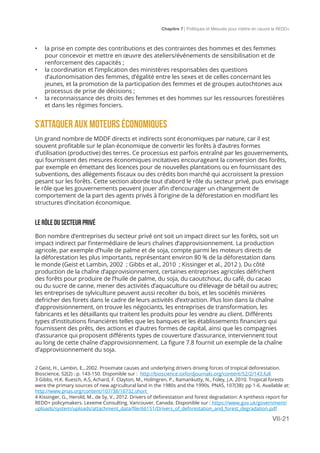 Chapitre 7 | Politiques et Mesures pour mettre en ceuvre la REDD+
VII-21
•	 la prise en compte des contributions et des contraintes des hommes et des femmes
pour concevoir et mettre en œuvre des ateliers/événements de sensibilisation et de
renforcement des capacités ;
•	 la coordination et l’implication des ministères responsables des questions
d’autonomisation des femmes, d’égalité entre les sexes et de celles concernant les
jeunes, et la promotion de la participation des femmes et de groupes autochtones aux
processus de prise de décisions ;
•	 la reconnaissance des droits des femmes et des hommes sur les ressources forestières
et dans les régimes fonciers.
S’ATTAQUER AUX MOTEURS ÉCONOMIQUES
Un grand nombre de MDDF directs et indirects sont économiques par nature, car il est
souvent profitable sur le plan économique de convertir les forêts à d’autres formes
d’utilisation (productive) des terres. Ce processus est parfois entraîné par les gouvernements,
qui fournissent des mesures économiques incitatives encourageant la conversion des forêts,
par exemple en émettant des licences pour de nouvelles plantations ou en fournissant des
subventions, des allégements fiscaux ou des crédits bon marché qui accroissent la pression
pesant sur les forêts. Cette section aborde tout d’abord le rôle du secteur privé, puis envisage
le rôle que les gouvernements peuvent jouer afin d’encourager un changement de
comportement de la part des agents privés à l’origine de la déforestation en modifiant les
structures d’incitation économique.
LE RÔLE DU SECTEUR PRIVÉ
Bon nombre d’entreprises du secteur privé ont soit un impact direct sur les forêts, soit un
impact indirect par l’intermédiaire de leurs chaînes d’approvisionnement. La production
agricole, par exemple d’huile de palme et de soja, compte parmi les moteurs directs de
la déforestation les plus importants, représentant environ 80 % de la déforestation dans
le monde (Geist et Lambin, 2002 ; Gibbs et al., 2010 ; Kissinger et al., 2012 ). Du côté
production de la chaîne d’approvisionnement, certaines entreprises agricoles défrichent
des forêts pour produire de l’huile de palme, du soja, du caoutchouc, du café, du cacao
ou du sucre de canne, mener des activités d’aquaculture ou d’élevage de bétail ou autres;
les entreprises de sylviculture peuvent aussi recolter du bois, et les sociétés minières
defricher des forets dans le cadre de leurs activités d’extraction. Plus loin dans la chaîne
d’approvisionnement, on trouve les négociants, les entreprises de transformation, les
fabricants et les détaillants qui traitent les produits pour les vendre au client. Différents
types d’institutions financières telles que les banques et les établissements financiers qui
fournissent des prêts, des actions et d’autres formes de capital, ainsi que les compagnies
d’assurance qui proposent différents types de couverture d’assurance, interviennent tout
au long de cette chaîne d’approvisionnement. La figure 7.8 fournit un exemple de la chaîne
d’approvisionnement du soja.
2 Geist, H., Lambin, E., 2002. Proximate causes and underlying drivers driving forces of tropical deforestation.
Bioscience, 52(2) : p. 143-150. Disponible sur : http://bioscience.oxfordjournals.org/content/52/2/143.full
3 Gibbs, H.K. Ruesch, A.S, Achard, F. Clayton, M., Holmgren, P., Ramankutty, N., Foley, J.A. 2010. Tropical forests
were the primary sources of new agricultural land in the 1980s and the 1990s. PNAS, 107(38): pp 1-6. Available at:
http://www.pnas.org/content/107/38/16732.short
4 Kissinger, G., Herold, M., de Sy, V., 2012. Drivers of deforestation and forest degradation: A synthesis report for
REDD+ policymakers. Lexeme Consulting. Vancouver, Canada. Disponible sur : https://www.gov.uk/government/
uploads/system/uploads/attachment_data/file/66151/Drivers_of_deforestation_and_forest_degradation.pdf
 