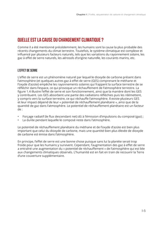 Chapitre 1 | Forêts, séquestration de carbone et changement climatique
I-5
QUELLE EST LA CAUSE DU CHANGEMENT CLIMATIQUE ?
Comme il a été mentionné précédemment, les humains sont la cause la plus probable des
récents changements du climat terrestre. Toutefois, le système climatique est complexe et
influencé par plusieurs facteurs naturels, tels que les variations du rayonnement solaire, les
gaz à effet de serre naturels, les aérosols d’origine naturelle, les courants marins, etc.
L’EFFET DE SERRE
L’effet de serre est un phénomène naturel par lequel le dioxyde de carbone présent dans
l’atmosphère (et quelques autres gaz à effet de serre (GES) comprenant le méthane et
l’oxyde d’azote) empêche les rayonnements solaires qui frappent la surface terrestre de se
réfléchir dans l’espace, ce qui provoque un réchauffement de l’atmosphère terrestre. La
figure 1.4 illustre l’effet de serre et son fonctionnement, ainsi que la manière dont les GES
y contribuent. Les GES absorbent une partie des radiations réfléchies puis les réémettent,
y compris vers la surface terrestre, ce qui réchauffe l’atmosphère. Il existe plusieurs GES
et leur impact dépend de leur « potentiel de réchauffement planétaire », ainsi que de la
quantité de gaz dans l’atmosphère. Le potentiel de réchauffement planétaire est un facteur
de :
•	 Forçage radiatif (le flux descendant net) dû à l’émission d’impulsions du composé (gaz) ;
•	 La durée pendant laquelle le composé reste dans l’atmosphère.
Le potentiel de réchauffement planétaire du méthane et de l’oxyde d’azote est bien plus
important que celui du dioxyde de carbone, mais une quantité bien plus élevée de dioxyde
de carbone est émise dans l’atmosphère.
En principe, l’effet de serre est une bonne chose puisque sans lui la planète serait trop
froide pour que les humains y survivent. Cependant, l’augmentation des gaz à effet de serre
a entraîné une augmentation du « potentiel de réchauffement » de l’atmosphère qui est liée
aux changements climatiques observés. L’humanité est en fait en train de recouvrir la Terre
d’une couverture supplémentaire.
 