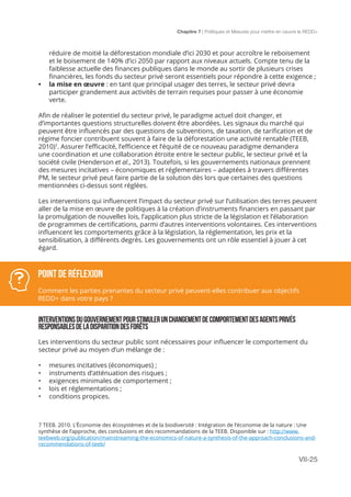 Chapitre 7 | Politiques et Mesures pour mettre en ceuvre la REDD+
VII-25
réduire de moitié la déforestation mondiale d’ici 2030 et pour accroître le reboisement
et le boisement de 140% d’ici 2050 par rapport aux niveaux actuels. Compte tenu de la
faiblesse actuelle des finances publiques dans le monde au sortir de plusieurs crises
financières, les fonds du secteur privé seront essentiels pour répondre à cette exigence ;
•	 la mise en œuvre : en tant que principal usager des terres, le secteur privé devra
participer grandement aux activités de terrain requises pour passer à une économie
verte.
Afin de réaliser le potentiel du secteur privé, le paradigme actuel doit changer, et
d’importantes questions structurelles doivent être abordées. Les signaux du marché qui
peuvent être influencés par des questions de subventions, de taxation, de tarification et de
régime foncier contribuent souvent à faire de la déforestation une activité rentable (TEEB,
2010)7
. Assurer l’efficacité, l’efficience et l’équité de ce nouveau paradigme demandera
une coordination et une collaboration étroite entre le secteur public, le secteur privé et la
société civile (Henderson et al., 2013). Toutefois, si les gouvernements nationaux prennent
des mesures incitatives – économiques et réglementaires – adaptées à travers différentes
PM, le secteur privé peut faire partie de la solution dès lors que certaines des questions
mentionnées ci-dessus sont réglées.
Les interventions qui influencent l’impact du secteur privé sur l’utilisation des terres peuvent
aller de la mise en œuvre de politiques à la création d’instruments financiers en passant par
la promulgation de nouvelles lois, l’application plus stricte de la législation et l’élaboration
de programmes de certifications, parmi d’autres interventions volontaires. Ces interventions
influencent les comportements grâce à la législation, la réglementation, les prix et la
sensibilisation, à différents degrés. Les gouvernements ont un rôle essentiel à jouer à cet
égard.
INTERVENTIONSDUGOUVERNEMENTPOURSTIMULERUNCHANGEMENTDECOMPORTEMENTDESAGENTSPRIVÉS
RESPONSABLESDELADISPARITIONDESFORÊTS
Les interventions du secteur public sont nécessaires pour influencer le comportement du
secteur privé au moyen d’un mélange de :
•	 mesures incitatives (économiques) ;
•	 instruments d’atténuation des risques ;
•	 exigences minimales de comportement ;
•	 lois et réglementations ;
•	 conditions propices.
POINT DE Réflexion
Comment les parties prenantes du secteur privé peuvent-elles contribuer aux objectifs
REDD+ dans votre pays ?
7 TEEB. 2010. L’Économie des écosystèmes et de la biodiversité : Intégration de l’économie de la nature : Une
synthèse de l’approche, des conclusions et des recommandations de la TEEB. Disponible sur : http://www.
teebweb.org/publication/mainstreaming-the-economics-of-nature-a-synthesis-of-the-approach-conclusions-and-
recommendations-of-teeb/
 