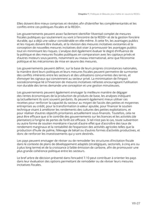 Chapitre 7 | Politiques et Mesures pour mettre en ceuvre la REDD+
VII-27
Elles doivent être mieux comprises et révisées afin d’identifier les complémentarités et les
conflits entre ces politiques fiscales et la REDD+.
Les gouvernements peuvent assez facilement identifier l’éventail complet de mesures
fiscales publiques qui soutiennent ou vont à l’encontre de la REDD+ et de la gestion foncière
durable, qui a déjà une valeur considérable en elle-même. À cette fin, les avantages publics
et les risques doivent être évalués, et la révision des mesures incitatives existantes et la
conception de nouvelles mesures incitatives doit viser à promouvoir les avantages publics
tout en minimisant les risques. L’analyse doit également évaluer le degré d’influence de
la politique et des mesures fiscales publiques en comparaison avec les capitaux privés et
d’autres moteurs sous-jacents, notamment au niveau international, ainsi que l’économie
politique et les mécanismes de mise en œuvre des mesures.
Les gouvernements peuvent définir, sur la base de leurs propres circonstances nationales,
la manière dont leurs politiques et leurs mesures fiscales peuvent permettre de surmonter
des conflits inhérents entre les secteurs et des utilisations concurrentes des terres, et
d’envoyer les signaux qui conviennent au secteur privé. La minimisation de l’impact
socioéconomique lié à l’inversion de mesures incitatives néfastes encourageant l’utilisation
non durable des terres demande une conception et une gestion minutieuses.
Les gouvernements peuvent également envisager la meilleure manière de dégager
des rentes économiques de la production de produits de base, les analyses indiquant
qu’actuellement ils sont souvent perdants. Ils peuvent également mieux utiliser ces
recettes pour renforcer la capacité du secteur au moyen de l’accès des petites et moyennes
entreprises au crédit, pour la transformation à valeur ajoutée, pour financer le soutien
technique visant à améliorer les rendements des cultures des petites exploitations, et
pour réaliser d’autres objectifs prioritaires actuellement sous-financés. Toutefois, cela ne
peut être efficace que si le contrôle des gouvernements sur les licences et les activités (de
plantation) à l’origine de pertes de forêt est efficace. Si tel n’est pas le cas, toute subvention
ou autre forme de soutien monétaire n’aurait d’autre effet que d’accroître des taux de
rendement marginaux et la rentabilité de l’expansion des activités agricoles telles que la
production d’huile de palme, l’élevage de bétail ou d’autres formes d’activités productives, et
donc de renforcer les investissements qui y sont destinés.
Les pays peuvent envisager de réviser ou de remodeler les structures d’incitation fiscale
dans le contexte de plans de développement adaptés (stratégiques, sectoriels, à cinq ans ou
à plus long terme) et de la croissance à faible émission de carbone, afin de promouvoir une
plus grande cohérence politique entre les secteurs.
Le bref arbre de décision présenté dans l’encadré 7.10 peut contribuer à orienter les pays
dans leur évaluation des options permettant de remodeler ou de réviser leurs mesures
incitatives fiscales.
 