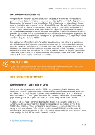 Chapitre 7 | Politiques et Mesures pour mettre en ceuvre la REDD+
VII-29
PLATEFORMES POUR LES PRODUITS DE BASE
Une plateforme nationale pour les produits de base est un mécanisme permettant aux
gouvernements de se réunir et de coordonner le secteur public et privé afin de promouvoir
la production durable au niveau national et de définir les priorités et les politiques du pays
pour le produit de base retenu en termes de durabilité. Une telle plateforme crée un espace
à long terme où les secteurs public et privé peuvent aligner, s’approprier et élaborer des
actions communes concrètes afin d’atténuer l’impact négatif de la production de produits
de base et maximiser la productivité. Parmi les exemples de plateformes internationales qui
peuvent agir comme assises pour la création de plateformes nationales pour les produits de
base, il est possible de citer la Table ronde pour le soja responsable (RTRS)8
et la Table ronde
sur l’huile de palme durable (RSPO).
Les plateformes offrent l’occasion d’accroître la participation, mais elles ne se substituent
pas à l’élaboration de législation ; des décisions portant sur les politiques et la législation
peuvent être prises sous forme de recommandations au gouvernement par les membres de
la plateforme. L’équipe de la plateforme nationale doit coordonner, faciliter et fournir des
conseils techniques. Les plateformes nationales doivent se fonder sur les principes suivants
: neutralité, autonomisation et inclusion sociale, pluralité des parties prenantes, capacités
solides de facilitation et de résolution des conflits.
SUIVI DES Politiques et mesures
CADRE DE RESULTATS DE LA MISE EN ŒUVRE DE LA REDD+
Même si la mise en œuvre des activités REDD+ est volontaire, elle vise à générer des
réductions et/ou des absorptions d’émissions de GES mesurables par rapport à un niveau
de référence. Les résultats sont exprimés en tonnes équivalent CO2
par an, que les pays
communiquent à la CCNUCC pour demander des paiements axés sur les résultats (PAR). Les
pays doivent garder cet objectif fondamental à l’esprit lorsqu’ils élaborent des PM.
Certaines actions REDD+ génèrent des résultats directs et mesurables en termes de
carbone, tandis que d’autres créent des conditions propices à la mise en œuvre de la
REDD+. Que ce soit au niveau infranational ou national, les réductions d’émissions de
carbone sont le résultat de l’effet collectif des différentes PM REDD+ aussi bien que de
nombreux facteurs externes, par ex. des politiques et programmes qui ne sont pas en phase
avec les objectifs de la REDD+, ou les forces du marché.
8 http://www.responsiblesoy.org/
POINT DE Réflexion
Quels sont à votre avis les défis ou les problèmes qui peuvent être associés à l’utilisation
d’une plateforme sur les produits de base dans votre pays ?
 