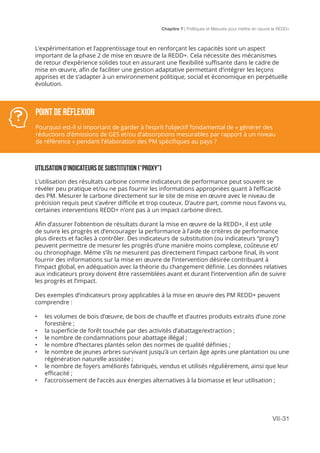 Chapitre 7 | Politiques et Mesures pour mettre en ceuvre la REDD+
VII-31
POINT DE Réflexion
Pourquoi est-il si important de garder à l’esprit l’objectif fondamental de « générer des
réductions d’émissions de GES et/ou d’absorptions mesurables par rapport à un niveau
de référence » pendant l’élaboration des PM spécifiques au pays ?
L’expérimentation et l’apprentissage tout en renforçant les capacités sont un aspect
important de la phase 2 de mise en œuvre de la REDD+. Cela nécessite des mécanismes
de retour d’expérience solides tout en assurant une flexibilité suffisante dans le cadre de
mise en œuvre, afin de faciliter une gestion adaptative permettant d’intégrer les leçons
apprises et de s’adapter à un environnement politique, social et économique en perpétuelle
évolution.
UTILISATION D’INDICATEURS DE SUBSTITUTION (“PROXY”)
L’utilisation des résultats carbone comme indicateurs de performance peut souvent se
révéler peu pratique et/ou ne pas fournir les informations appropriées quant à l’efficacité
des PM. Mesurer le carbone directement sur le site de mise en œuvre avec le niveau de
précision requis peut s’avérer difficile et trop couteux. D’autre part, comme nous l’avons vu,
certaines interventions REDD+ n’ont pas à un impact carbone direct.
Afin d’assurer l’obtention de résultats durant la mise en œuvre de la REDD+, il est utile
de suivre les progrès et d’encourager la performance à l’aide de critères de performance
plus directs et faciles à contrôler. Des indicateurs de substitution (ou indicateurs “proxy”)
peuvent permettre de mesurer les progrès d’une manière moins complexe, coûteuse et/
ou chronophage. Même s’ils ne mesurent pas directement l’impact carbone final, ils vont
fournir des informations sur la mise en œuvre de l’intervention désirée contribuant à
l’impact global, en adéquation avec la théorie du changement définie. Les données relatives
aux indicateurs proxy doivent être rassemblées avant et durant l’intervention afin de suivre
les progrès et l’impact.
Des exemples d’indicateurs proxy applicables à la mise en œuvre des PM REDD+ peuvent
comprendre :
•	 les volumes de bois d’œuvre, de bois de chauffe et d’autres produits extraits d’une zone
forestière ;
•	 la superficie de forêt touchée par des activités d’abattage/extraction ;
•	 le nombre de condamnations pour abattage illégal ;
•	 le nombre d’hectares plantés selon des normes de qualité définies ;
•	 le nombre de jeunes arbres survivant jusqu’à un certain âge après une plantation ou une
régénération naturelle assistée ;
•	 le nombre de foyers améliorés fabriqués, vendus et utilisés régulièrement, ainsi que leur
efficacité ;
•	 l’accroissement de l’accès aux énergies alternatives à la biomasse et leur utilisation ;
 