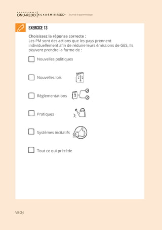 VII-34
Journal d'apprentissage
Exercice 13
Choisissez la réponse correcte :
Les PM sont des actions que les pays prennent
individuellement afin de réduire leurs émissions de GES. Ils
peuvent prendre la forme de :
Nouvelles politiques
Nouvelles lois
Réglementations
Pratiques
Systèmes incitatifs
Tout ce qui précède
 