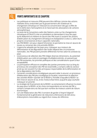 VII-36
Journal d'apprentissage
POINTS IMPORTANTS DE CE CHAPITRE
•	 Les politiques et mesures (PM) peuvent être définies comme des actions
réalisées et/ou ordonnées par le gouvernement afin d’atténuer le
changement climatique en réduisant la concentration des gaz à effet de
serre (GES) dans l’atmosphère et en favorisant les absorptions de carbone
atmosphérique.
•	 Le texte de la Convention-cadre des Nations unies sur les changements
climatiques (CCNUCC) crée un précédent en demandant à tous les pays
qu’ils élaborent et mettent en œuvre des PM visant à soutenir les actions
d’atténuation du changement climatique et d’adaptation à celui-ci, selon leurs
propres circonstances et leurs capacités nationales.
•	 Les PM REDD+ ont pour objectif d’orienter et permettre la mise en œuvre de
toutes ou certaines des cinq activités REDD+.
•	 L’approche adoptée par les pays pour s’attaquer aux moteurs de
déforestation et de dégradation des forêts dépend des circonstances
nationales ; les PM peuvent prendre différentes formes selon le contexte du
pays.
•	 Le processus de sélection des PM intègre diverses dimensions, du potentiel
d’atténuation aux coûts et avantages (multiples) estimés, en passant par
les PM existantes, les priorités politiques et des considérations quant à leur
acceptabilité.
•	 La participation efficace et complète des parties prenantes tout au long du
processus de conception des PM est essentielle, y compris celle du secteur
privé qui est souvent l’un des principaux responsables de la déforestation et
de la dégradation des forêts.
•	 Certaines considérations stratégiques peuvent aider à assurer un processus
d’élaboration des PM plus stratégique et focalisé, notamment la sélection
des activités REDD+ (‘portée’ de la REDD+), l’échelle à laquelle la REDD+ va
être mise en œuvre et où, et les moteurs/barrières auquel le pays souhaite
s’attaquer en priorité.
•	 La stratégie de financement de la REDD+ va certainement influencer la vision
du pays pour la REDD+ et les choix correspondants en termes de PM, y
compris compte tenu du fait que bon nombre de moteurs soient de nature
économique.
•	 Lors de l’élaboration des PM, il convient de garder à l’esprit l’objectif
fondamental de la génération de réductions d’émissions de GES et/ou
d’absorptions mesurables au regard d’un niveau de référence.
 