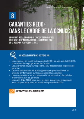 Chapitre 8 | Garanties REDD+ dans le cadre de la CCNUCC
VIII-1
GARANTIES REDD+
DANS LE CADRE DE LA CCNUCC
Le présent module examine le concept des garanties
et du système d’information sur les garanties (SIS)
de la REDD+ En vertu de la CCNUCC.
		 Ce module APPORTE des sections sur :
•	 Les exigences en matière de garanties REDD+ en vertu de la CCNUCC,
notamment les sept garanties de Cancún
•	 Les approches pays pour répondre à (ou dépasser) ces exigences de
garanties
•	 Les considérations et les étapes génériques pour concevoir un
système d’information sur les garanties (SIS en anglais)
•	 Les considérations sur le contenu et la structure d’un résumé des
informations sur les garanties
•	 Les outils ONU-REDD pour aider les pays à concevoir et appliquer
leurs propres approches en matière de garanties REDD+
Que savez-vous déjà sur le sujet ?
8
Chapitre 8 | Garanties REDD+ dans le cadre de la CCNUCC
VIII-1
 