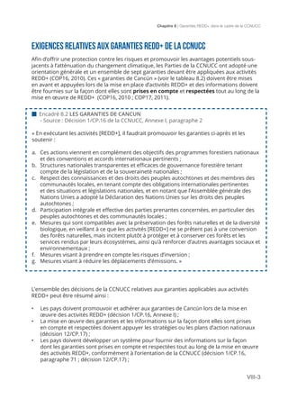 Chapitre 8 | Garanties REDD+ dans le cadre de la CCNUCC
VIII-3
EXIGENCES RELATIVES AUX GARANTIES REDD+ DE LA CCNUCC
Afin d’offrir une protection contre les risques et promouvoir les avantages potentiels sous-
jacents à l’atténuation du changement climatique, les Parties de la CCNUCC ont adopté une
orientation générale et un ensemble de sept garanties devant être appliquées aux activités
REDD+ (COP16, 2010). Ces « garanties de Cancún » (voir le tableau 8.2) doivent être mises
en avant et appuyées lors de la mise en place d’activités REDD+ et des informations doivent
être fournies sur la façon dont elles sont prises en compte et respectées tout au long de la
mise en œuvre de REDD+ (COP16, 2010 ; COP17, 2011).
L’ensemble des décisions de la CCNUCC relatives aux garanties applicables aux activités
REDD+ peut être résumé ainsi :
•	 Les pays doivent promouvoir et adhérer aux garanties de Cancún lors de la mise en
œuvre des activités REDD+ (décision 1/CP.16, Annexe I) ;
•	 La mise en œuvre des garanties et les informations sur la façon dont elles sont prises
en compte et respectées doivent appuyer les stratégies ou les plans d’action nationaux
(décision 12/CP.17) ;
•	 Les pays doivent développer un système pour fournir des informations sur la façon
dont les garanties sont prises en compte et respectées tout au long de la mise en œuvre
des activités REDD+, conformément à l’orientation de la CCNUCC (décision 1/CP.16,
paragraphe 71 ; décision 12/CP.17) ;
 Encadré 8.2 LES GARANTIES DE CANCUN
- Source : Décision 1/CP.16 de la CCNUCC, Annexe I, paragraphe 2
« En exécutant les activités [REDD+], il faudrait promouvoir les garanties ci-après et les
soutenir :
a.	 Ces actions viennent en complément des objectifs des programmes forestiers nationaux
et des conventions et accords internationaux pertinents ;
b.	 Structures nationales transparentes et efficaces de gouvernance forestière tenant
compte de la législation et de la souveraineté nationales ;
c.	 Respect des connaissances et des droits des peuples autochtones et des membres des
communautés locales, en tenant compte des obligations internationales pertinentes
et des situations et législations nationales, et en notant que l’Assemblée générale des
Nations Unies a adopté la Déclaration des Nations Unies sur les droits des peuples
autochtones ;
d.	 Participation intégrale et effective des parties prenantes concernées, en particulier des
peuples autochtones et des communautés locales ;
e.	 Mesures qui sont compatibles avec la préservation des forêts naturelles et de la diversité
biologique, en veillant à ce que les activités [REDD+] ne se prêtent pas à une conversion
des forêts naturelles, mais incitent plutôt à protéger et à conserver ces forêts et les
services rendus par leurs écosystèmes, ainsi qu’à renforcer d’autres avantages sociaux et
environnementaux ;
f.	 Mesures visant à prendre en compte les risques d’inversion ;
g.	 Mesures visant à réduire les déplacements d’émissions. »
 