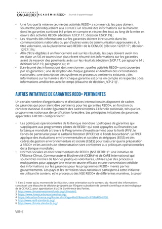 VIII-4
Journal d'apprentissage
•	 Une fois que la mise en œuvre des activités REDD+ a commencé, les pays doivent
soumettre périodiquement à la CCNUCC un résumé des informations sur la manière
dont les garanties sont/ont été prises en compte et respectées tout au long de la mise en
œuvre des activités REDD+ (décision 12/CP.17 ; décision 12/CP.19) ;
•	 Les résumés des informations sur les garanties doivent être soumis dans les
communications nationales ou par d’autres voies de communication approuvées et, à
titre volontaire, via la plateforme web REDD+ de la CCNUCC (décision 12/CP.17 ; décision
12/CP.19) ;
•	 Afin d’être éligibles à un financement axé sur les résultats, les pays doivent avoir mis
en place un SIS et soumis leur plus récent résumé des informations sur les garanties
avant de recevoir des paiements axés sur les résultats (décision 2/CP.17, paragraphe 64 ;
décision 9/CP.19, paragraphe 4) ; et
•	 [Le résumé des informations doit mentionner : quelles activités REDD+ sont couvertes
par les garanties ; une description de chaque garantie en fonction des circonstances
nationales ; une description des systèmes et processus pertinents existants ; des
informations sur la manière dont chaque garantie est prise en compte et respectée ; des
informations améliorées avec le temps (ébauche de décision_/CP.21)]1
.
AUTRES INITIATIVES DE GARANTIES REDD+ PERTINENTES
Un certain nombre d’organisations et d’initiatives internationales disposent de cadres
de garanties qui pourraient être pertinents pour les garanties REDD+, en fonction du
contexte national. Il existe également des cadres/normes à l’échelle nationale, tels que les
programmes nationaux de certification forestière. Les principales initiatives de garanties
applicables à REDD+ comprennent :
•	 Les politiques opérationnelles de la Banque mondiale : politiques de garanties qui
s’appliquent aux programmes pilotes de REDD+ qui sont appuyées ou financées par
la Banque mondiale à travers le Programme d’investissement pour la forêt (PIF)2
, le
Fonds de partenariat pour le carbone forestier (FPCF)3
et le Fonds biocarbone4
. Le FPCF
applique des évaluations environnementales et sociales stratégiques (EESS) et des
cadres de gestion environnementale et sociale (CGES) pour s’assurer que la préparation
à REDD+ et les activités de démonstration sont conformes aux politiques opérationnelles
de la Banque mondiale ;
•	 Normes sociales et environnementales de REDD+ (NSE REDD+)5
: une initiative de
l’Alliance Climat, Communauté et Biodiversité (CCBA)6
et de CARE International qui
soutient les normes de bonnes pratiques volontaires, utilisées par des processus
multipartites pour appuyer une mise en œuvre efficace et une transmission crédible
des informations sur les garanties pour les programmes REDD+ menés par les
gouvernements. Les pays et les territoires sous-nationaux participent à cette initiative
en utilisant le contenu et le processus des NSE REDD+ de différentes manières, à savoir
1 Il est à noter qu’au moment de la rédaction, cette orientation sur le contenu du résumé des informations
constituait une ébauche de décision proposée par l’Organe subsidiaire de conseil scientifique et technologique
de la CCNUCC, pour approbation à la 21e Conférence des Parties.
2 http://www.climateinvestmentfunds.org/cif/node/5
3 https://www.forestcarbonpartnership.org/
4 https://wbcarbonfinance.org/Router.cfm?Page=BioCF&ItemID=9708&FID=9708
5 http://www.redd-standards.org/
6 http://www.climate-standards.org/
 