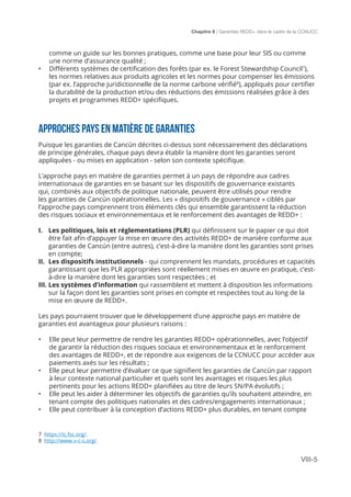 Chapitre 8 | Garanties REDD+ dans le cadre de la CCNUCC
VIII-5
comme un guide sur les bonnes pratiques, comme une base pour leur SIS ou comme
une norme d’assurance qualité ;
•	 Différents systèmes de certification des forêts (par ex. le Forest Stewardship Council7
),
les normes relatives aux produits agricoles et les normes pour compenser les émissions
(par ex. l’approche juridictionnelle de la norme carbone vérifié8
), appliqués pour certifier
la durabilité de la production et/ou des réductions des émissions réalisées grâce à des
projets et programmes REDD+ spécifiques.
APPROCHES PAYS EN MATIÈRE DE GARANTIES
Puisque les garanties de Cancún décrites ci-dessus sont nécessairement des déclarations
de principe générales, chaque pays devra établir la manière dont les garanties seront
appliquées - ou mises en application - selon son contexte spécifique.
L’approche pays en matière de garanties permet à un pays de répondre aux cadres
internationaux de garanties en se basant sur les dispositifs de gouvernance existants
qui, combinés aux objectifs de politique nationale, peuvent être utilisés pour rendre
les garanties de Cancún opérationnelles. Les « dispositifs de gouvernance » ciblés par
l’approche pays comprennent trois éléments clés qui ensemble garantissent la réduction
des risques sociaux et environnementaux et le renforcement des avantages de REDD+ :
I.	 Les politiques, lois et réglementations (PLR) qui définissent sur le papier ce qui doit
être fait afin d’appuyer la mise en œuvre des activités REDD+ de manière conforme aux
garanties de Cancún (entre autres), c’est-à-dire la manière dont les garanties sont prises
en compte;
II.	 Les dispositifs institutionnels - qui comprennent les mandats, procédures et capacités
garantissant que les PLR appropriées sont réellement mises en œuvre en pratique, c’est-
à-dire la manière dont les garanties sont respectées ; et
III.	Les systèmes d’information qui rassemblent et mettent à disposition les informations
sur la façon dont les garanties sont prises en compte et respectées tout au long de la
mise en œuvre de REDD+.
Les pays pourraient trouver que le développement d’une approche pays en matière de
garanties est avantageux pour plusieurs raisons :
•	 Elle peut leur permettre de rendre les garanties REDD+ opérationnelles, avec l’objectif
de garantir la réduction des risques sociaux et environnementaux et le renforcement
des avantages de REDD+, et de répondre aux exigences de la CCNUCC pour accéder aux
paiements axés sur les résultats ;
•	 Elle peut leur permettre d’évaluer ce que signifient les garanties de Cancún par rapport
à leur contexte national particulier et quels sont les avantages et risques les plus
pertinents pour les actions REDD+ planifiées au titre de leurs SN/PA évolutifs ;
•	 Elle peut les aider à déterminer les objectifs de garanties qu’ils souhaitent atteindre, en
tenant compte des politiques nationales et des cadres/engagements internationaux ;
•	 Elle peut contribuer à la conception d’actions REDD+ plus durables, en tenant compte
7 https://ic.fsc.org/
8 http://www.v-c-s.org/
 