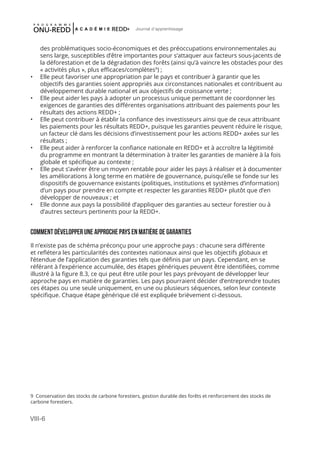VIII-6
Journal d'apprentissage
des problématiques socio-économiques et des préoccupations environnementales au
sens large, susceptibles d’être importantes pour s’attaquer aux facteurs sous-jacents de
la déforestation et de la dégradation des forêts (ainsi qu’à vaincre les obstacles pour des
« activités plus », plus efficaces/complètes9
) ;
•	 Elle peut favoriser une appropriation par le pays et contribuer à garantir que les
objectifs des garanties soient appropriés aux circonstances nationales et contribuent au
développement durable national et aux objectifs de croissance verte ;
•	 Elle peut aider les pays à adopter un processus unique permettant de coordonner les
exigences de garanties des différentes organisations attribuant des paiements pour les
résultats des actions REDD+ ;
•	 Elle peut contribuer à établir la confiance des investisseurs ainsi que de ceux attribuant
les paiements pour les résultats REDD+, puisque les garanties peuvent réduire le risque,
un facteur clé dans les décisions d’investissement pour les actions REDD+ axées sur les
résultats ;
•	 Elle peut aider à renforcer la confiance nationale en REDD+ et à accroître la légitimité
du programme en montrant la détermination à traiter les garanties de manière à la fois
globale et spécifique au contexte ;
•	 Elle peut s’avérer être un moyen rentable pour aider les pays à réaliser et à documenter
les améliorations à long terme en matière de gouvernance, puisqu’elle se fonde sur les
dispositifs de gouvernance existants (politiques, institutions et systèmes d’information)
d’un pays pour prendre en compte et respecter les garanties REDD+ plutôt que d’en
développer de nouveaux ; et
•	 Elle donne aux pays la possibilité d’appliquer des garanties au secteur forestier ou à
d’autres secteurs pertinents pour la REDD+.
COMMENT DÉVELOPPER UNE APPROCHE PAYS EN MATIÈRE DE GARANTIES
Il n’existe pas de schéma préconçu pour une approche pays : chacune sera différente
et reflétera les particularités des contextes nationaux ainsi que les objectifs globaux et
l’étendue de l’application des garanties tels que définis par un pays. Cependant, en se
référant à l’expérience accumulée, des étapes génériques peuvent être identifiées, comme
illustré à la figure 8.3, ce qui peut être utile pour les pays prévoyant de développer leur
approche pays en matière de garanties. Les pays pourraient décider d’entreprendre toutes
ces étapes ou une seule uniquement, en une ou plusieurs séquences, selon leur contexte
spécifique. Chaque étape générique clé est expliquée brièvement ci-dessous.
9 Conservation des stocks de carbone forestiers, gestion durable des forêts et renforcement des stocks de
carbone forestiers.
 