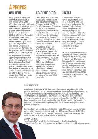 ONU-REDD
Le Programme ONU-REDD
est l’initiative collaborative
des Nations Unies sur la
réduction des émissions liées au
déboisement et à la dégradation
des forêts (REDD+) dans les
pays en développement. Le
Programme a été lancé en
2008 et se fonde sur l’expertise
technique de l’Organisation
des Nations Unies pour
l’alimentation et l’agriculture
(FAO), du Programme
des Nations Unies pour le
développement (PNUD) et du
Programme des Nations Unies
pour l’environnement (PNUE).
Le Programme ONU-REDD
appuie les processus REDD+
pilotés par les pays et promeut
la participation informée et
constructive de toutes les
parties prenantes, notamment
des peuples autochtones et des
autres communautés tributaires
de la forêt, dans la mise en
œuvre de la REDD+ au niveau
national et international.
Académie REDD+	
L’Académie REDD+ est une
initiative de renforcement
des capacités menée par le
Programme ONU-REDD et
l’Unité Education et Formation
du PNUE, qui cherche à
répondre à l’ampleur du défi
mondial de l’atténuation des
changement climatiques et
permettre un renforcement
des capacités systématique et
ciblé afin de mettre en œuvre
REDD+ sur le terrain.
L’Académie REDD+ est
une réponse complète
aux besoins en termes de
capacités identifiés par les
pays recevant un soutien du
Programme ONU-REDD. Le
but principal de l’Académie
REDD+ est d’habiliter
des « champions REDD+
» potentiels disposant
des connaissances et
compétences nécessaires
pour promouvoir la mise
en œuvre d’activités REDD+
nationales.
UNITAR
L’Institut des Nations
Unies pour la formation
et la recherche (UNITAR)
est le principal organe de
formation des Nations
Unies, travaillant dans
toutes les régions du
monde. Nous habilitons les
individus, gouvernements
et organisations par le
biais de connaissances et
d’apprentissage à pouvoir
faire face efficacement
aux défis mondiaux
contemporains.
Nos formations ciblent deux
groupes de bénéficiaires: les
délégués des Nations Unies
et autres qui développent
les accords internationaux
qui établissent les normes,
politiques et programmes
mondiaux, et les acteurs de
changement nationaux clés
qui transposent les accords
internationaux en actions au
niveau national.
À PROPOS
Cher apprenant,
Bienvenue à l’Académie REDD+, vous offrant un aperçu complet de la
planification et la mise en œuvre de REDD+, développée par quelques-uns
des plus éminents experts mondiaux sur REDD+. Ce journal fait partie
de l’Académie. Il a été conçu pour vous accompagner tout au long de
votre périple, et couvre tous les sujets principaux liés à la REDD+, de la
base jusqu’à des explications détaillées sur l’établissement de niveaux de
référence, la surveillance, le partage des bénéfices et l’engagement des
parties prenantes.
Les modules présentés dans ce journal vous offriront les connaissances
nécessaires pour mieux comprendre les différents éléments de REDD+.
Je vous encourage à appliquer ces connaissances et faire votre part pour
faire de la REDD+ un succès national et mondial !
Achim Steiner
Secrétaire Général adjoint de l’Organisation des Nations Unies
Directeur Exécutif du Programme des Nations Unies pour l’Environnement
 