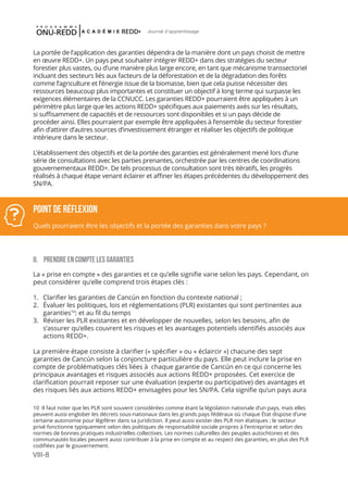 VIII-8
Journal d'apprentissage
La portée de l’application des garanties dépendra de la manière dont un pays choisit de mettre
en œuvre REDD+. Un pays peut souhaiter intégrer REDD+ dans des stratégies du secteur
forestier plus vastes, ou d’une manière plus large encore, en tant que mécanisme transsectoriel
incluant des secteurs liés aux facteurs de la déforestation et de la dégradation des forêts
comme l’agriculture et l’énergie issue de la biomasse, bien que cela puisse nécessiter des
ressources beaucoup plus importantes et constituer un objectif à long terme qui surpasse les
exigences élémentaires de la CCNUCC. Les garanties REDD+ pourraient être appliquées à un
périmètre plus large que les actions REDD+ spécifiques aux paiements axés sur les résultats,
si suffisamment de capacités et de ressources sont disponibles et si un pays décide de
procéder ainsi. Elles pourraient par exemple être appliquées à l’ensemble du secteur forestier
afin d’attirer d’autres sources d’investissement étranger et réaliser les objectifs de politique
intérieure dans le secteur.
L’établissement des objectifs et de la portée des garanties est généralement mené lors d’une
série de consultations avec les parties prenantes, orchestrée par les centres de coordinations
gouvernementaux REDD+. De tels processus de consultation sont très itératifs, les progrès
réalisés à chaque étape venant éclairer et affiner les étapes précédentes du développement des
SN/PA. 	
II.	 PRENDRE EN COMPTE LES GARANTIES
La « prise en compte » des garanties et ce qu’elle signifie varie selon les pays. Cependant, on
peut considérer qu’elle comprend trois étapes clés :
1.	 Clarifier les garanties de Cancún en fonction du contexte national ;
2.	 Évaluer les politiques, lois et réglementations (PLR) existantes qui sont pertinentes aux
garanties10
; et au fil du temps
3.	 Réviser les PLR existantes et en développer de nouvelles, selon les besoins, afin de
s’assurer qu’elles couvrent les risques et les avantages potentiels identifiés associés aux
actions REDD+.
La première étape consiste à clarifier (« spécifier » ou « éclaircir ») chacune des sept
garanties de Cancún selon la conjoncture particulière du pays. Elle peut inclure la prise en
compte de problématiques clés liées à chaque garantie de Cancún en ce qui concerne les
principaux avantages et risques associés aux actions REDD+ proposées. Cet exercice de
clarification pourrait reposer sur une évaluation (experte ou participative) des avantages et
des risques liés aux actions REDD+ envisagées pour les SN/PA. Cela signifie qu’un pays aura
10 Il faut noter que les PLR sont souvent considérées comme étant la législation nationale d’un pays, mais elles
peuvent aussi englober les décrets sous-nationaux dans les grands pays fédéraux où chaque État dispose d’une
certaine autonomie pour légiférer dans sa juridiction. Il peut aussi exister des PLR non étatiques ; le secteur
privé fonctionne typiquement selon des politiques de responsabilité sociale propres à l’entreprise et selon des
normes de bonnes pratiques industrielles collectives. Les normes culturelles des peuples autochtones et des
communautés locales peuvent aussi contribuer à la prise en compte et au respect des garanties, en plus des PLR
codifiées par le gouvernement.
POINT DE RéFLEXION
Quels pourraient être les objectifs et la portée des garanties dans votre pays ?
 