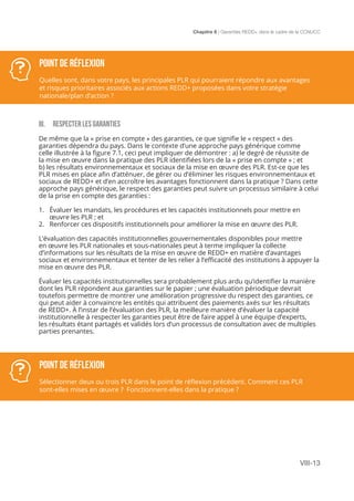 Chapitre 8 | Garanties REDD+ dans le cadre de la CCNUCC
VIII-13
III. RESPECTER LES GARANTIES
De même que la « prise en compte » des garanties, ce que signifie le « respect » des
garanties dépendra du pays. Dans le contexte d’une approche pays générique comme
celle illustrée à la figure 7.1, ceci peut impliquer de démontrer : a) le degré de réussite de
la mise en œuvre dans la pratique des PLR identifiées lors de la « prise en compte » ; et
b) les résultats environnementaux et sociaux de la mise en œuvre des PLR. Est-ce que les
PLR mises en place afin d’atténuer, de gérer ou d’éliminer les risques environnementaux et
sociaux de REDD+ et d’en accroître les avantages fonctionnent dans la pratique ? Dans cette
approche pays générique, le respect des garanties peut suivre un processus similaire à celui
de la prise en compte des garanties :
1.	 Évaluer les mandats, les procédures et les capacités institutionnels pour mettre en
œuvre les PLR ; et
2.	 Renforcer ces dispositifs institutionnels pour améliorer la mise en œuvre des PLR.
L’évaluation des capacités institutionnelles gouvernementales disponibles pour mettre
en œuvre les PLR nationales et sous-nationales peut à terme impliquer la collecte
d’informations sur les résultats de la mise en œuvre de REDD+ en matière d’avantages
sociaux et environnementaux et tenter de les relier à l’efficacité des institutions à appuyer la
mise en œuvre des PLR.
Évaluer les capacités institutionnelles sera probablement plus ardu qu’identifier la manière
dont les PLR répondent aux garanties sur le papier ; une évaluation périodique devrait
toutefois permettre de montrer une amélioration progressive du respect des garanties, ce
qui peut aider à convaincre les entités qui attribuent des paiements axés sur les résultats
de REDD+. À l’instar de l’évaluation des PLR, la meilleure manière d’évaluer la capacité
institutionnelle à respecter les garanties peut être de faire appel à une équipe d’experts,
les résultats étant partagés et validés lors d’un processus de consultation avec de multiples
parties prenantes.
POINT DE RÉFLEXION
Quelles sont, dans votre pays, les principales PLR qui pourraient répondre aux avantages
et risques prioritaires associés aux actions REDD+ proposées dans votre stratégie
nationale/plan d’action ?
POINT DE RÉFLEXION
Sélectionner deux ou trois PLR dans le point de réflexion précédent. Comment ces PLR
sont-elles mises en œuvre ? Fonctionnent-elles dans la pratique ?
 