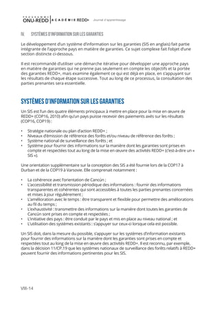 VIII-14
Journal d'apprentissage
IV. SYSTÈMES D’INFORMATION SUR LES GARANTIES
Le développement d’un système d’information sur les garanties (SIS en anglais) fait partie
intégrante de l’approche pays en matière de garanties. Ce sujet complexe fait l’objet d’une
section distincte ci-dessous.
Il est recommandé d’utiliser une démarche itérative pour développer une approche pays
en matière de garanties qui ne prenne pas seulement en compte les objectifs et la portée
des garanties REDD+, mais examine également ce qui est déjà en place, en s’appuyant sur
les résultats de chaque étape successive. Tout au long de ce processus, la consultation des
parties prenantes sera essentielle.
SYSTèMES D’INFORMATION SUR LES GARANTIES
Un SIS est l’un des quatre éléments principaux à mettre en place pour la mise en œuvre de
REDD+ (COP16, 2010) afin qu’un pays puisse recevoir des paiements axés sur les résultats
(COP16, COP19) :
•	 Stratégie nationale ou plan d’action REDD+ ;
•	 Niveaux d’émission de référence des forêts et/ou niveau de référence des forêts ;
•	 Système national de surveillance des forêts ; et
•	 Système pour fournir des informations sur la manière dont les garanties sont prises en
compte et respectées tout au long de la mise en œuvre des activités REDD+ (c’est-à-dire un «
SIS »).
Une orientation supplémentaire sur la conception des SIS a été fournie lors de la COP17 à
Durban et de la COP19 à Varsovie. Elle comprenait notamment :
•	 La cohérence avec l’orientation de Cancún ;
•	 L’accessibilité et transmission périodique des informations : fournir des informations
transparentes et cohérentes qui sont accessibles à toutes les parties prenantes concernées
et mises à jour régulièrement ;
•	 L’amélioration avec le temps : être transparent et flexible pour permettre des améliorations
au fil du temps ;
•	 L’exhaustivité : transmettre des informations sur la manière dont toutes les garanties de
Cancún sont prises en compte et respectées ;
•	 L’initiative des pays : être conduit par le pays et mis en place au niveau national ; et
•	 L’utilisation des systèmes existants : s’appuyer sur ceux-ci lorsque cela est possible.
Un SIS doit, dans la mesure du possible, s’appuyer sur les systèmes d’information existants
pour fournir des informations sur la manière dont les garanties sont prises en compte et
respectées tout au long de la mise en œuvre des activités REDD+. Il est reconnu, par exemple,
dans la décision 11/CP.19 que les systèmes nationaux de surveillance des forêts relatifs à REDD+
peuvent fournir des informations pertinentes pour les SIS.
 