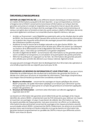 Chapitre 8 | Garanties REDD+ dans le cadre de la CCNUCC
VIII-15
ÉTAPESPOTENTIELLESPOURDEVELOPPERUNSIS
DEFINIR LES OBJECTIFS DU SIS, ou les différents besoins domestiques et internationaux
en matière d’informations auxquels le SIS doit répondre - ce qui correspondrait au minimum
à l’exigence de la CCNUCC concernant la transmission d’informations sur la façon dont les
garanties sont prises en compte et respectées tout au long de la mise en œuvre des actions
REDD+. Les informations sur la façon dont les avantages et les risques environnementaux et
sociaux sont gérés dans la foresterie et dans les autres secteurs relatifs à l’affectation des terres
pourraient également contribuer à un ensemble d’autres objectifs intérieurs, tels que :
•	 Accéder au financement : outre l’éligibilité aux paiements axés sur les résultats dans le cadre
de REDD+, les financements REDD+ peuvent être renforcés en fournissant des informations
sur la gestion des risques/le renforcement des avantages pouvant être utilisées pour attirer
des investisseurs (publics et privés).
•	 Améliorer la mise en œuvre de la stratégie nationale ou du plan d’action REDD+ : les
information sur les garanties peuvent servir de base pour affiner les actions qui s’attaquent
aux facteurs de la déforestation et de la dégradation des forêts, ainsi qu’aux obstacles des
activités « plus », c’est-à-dire qui contribuent à une gestion adaptative.
•	 Accroître la légitimité de REDD+ : la transmission des informations sur les garanties peuvent
servir à améliorer la transparence, la consultation et la participation des parties prenantes.
•	 Réformer les politiques en s’appuyant sur les faits : les informations des garanties peuvent
etre utilisées pour prendre des décisions aux niveaux national, régional ou local.
Les pays peuvent envisager d’investir dans le développement d’un SIS et dans des opérations à
une échelle proportionnée aux objectifs poursuivis pour le SIS.
DETERMINER LES BESOINS EN INFORMATION ET LEUR STRUCTURE, ce qui peut inclure
d’identifier les problématiques clés résultant de la clarification des garanties de Cancún, et
décider d’un cadre pour structurer et rassembler les informations. Cette étape comprend deux
sous-étapes interconnectées qui doivent être considérées ensemble :
I.	 Besoins en information – concernant les avantages et risques spécifiques des actions
REDD+ proposées, de quelle information spécifique a-t-on besoin pour démontrer que les
PLR appropriées sont en place (prise en compte des garanties) et correctement appliquées
(respect des garanties) ; et
II.	 Structure de l’information – comment cette information va-t-elle etre aggrégée et
organisée dans le SIS?
Les besoins en information des garanties seront déterminés par les avantages et les risques
identifiés des actions REDD+, conjointement avec les PLR nécessaires pour atténuer ces risques
et maximiser ces avantages. Un pays n’a pas besoin de collecter des informations sur tous
les aspects possibles de chaque garantie, mais peut concentrer ses efforts sur la collecte des
informations les plus pertinentes concernant les avantages et les risques prioritaires associés
aux principales actions REDD+ comprenant les SN/PA. Évidemment, ces actions et ces priorités
peuvent varier avec le temps et il faudra s’attendre à ce que les besoins en information des
garanties évoluent progressivement en parallèle des SN/PA à mesure que différentes actions
REDD+ sont mises en œuvre.
 