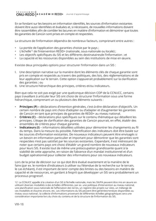 VIII-16
Journal d'apprentissage
En se fondant sur les besoins en information identifiés, les sources d’information existantes
doivent être aussi identifiées et évaluées et, si nécessaire, de nouvelles informations doivent
être rassemblées afin de combler les lacunes en matière d’information et démontrer que toutes
les garanties de Cancún sont prises en compte et respectées.
La structure de l’information dépendra de nombreux facteurs, comprenant entre autres :
•	 La portée de l’application des garanties choisie par le pays ;
•	 L’échelle12
de l’intervention REDD+ (nationale, sous-nationale ou locale) ;
•	 Les objectifs spécifiques du SIS et les différents destinatairesde l’information ; et
•	 La capacité et les ressources disponibles au sein des institutions de mise en œuvre.
Il existe deux principales options pour structurer l’information dans un SIS :
I.	 Une description narrative sur la manière dont les éléments clés de chaque garantie sont
pris en compte et respectés au travers des politiques, des lois, des réglementations et de
leur application sur le terrain. Cette option s’appuierait probablement sur la clarification
des garanties ; ou
II.	 Une structure hiérarchique des principes, critères et/ou indicateurs.
Bien que cela ne soit pas exigé par une quelconque décision COP de la CCNUCC, certains
pays travaillant à articuler leur SIS ont choisi de structurer l’information sous une forme
hiérarchique, comprenant un ou plusieurs des éléments suivants :
•	 Principes (P) – déclarations d’intention générales, c’est-à-dire déclaration d’objectifs. Un
certain nombre de pays ont choisi d’adopter ou d’adapter et d’augmenter les garanties
de Cancún en tant que principes de garanties de REDD+ au niveau national.
•	 Critères (C) – déclarations plus spécifiques sur le contenu thématique qui détaillent les
principes. L’étape de clarification des garanties de Cancún pourrait, en effet, établir des
ensembles de critères pour chaque garantie.
•	 Indicateurs (I) – informations détaillées utilisées pour démontrer les changements au fil
du temps. Dans la mesure du possible, l’identification des indicateurs doit être basée sur
les sources d’information existantes. De nouveaux indicateurs peuvent être envisagés si
un besoin en information particulier et important pour démontrer que les garanties sont
respectées n’est pas satisfait par les sources existantes. Cependant, il est intéressant de
noter que certains pays ont choisi d’établir un grand nombre de nouveaux indicateurs
pour leurs SIS. Il existe tout de même une préoccupation grandissante quant à la
viabilité de cette approche, en raison de l’absence d’un mandat institutionnel et d’un
budget opérationnel pour collecter des informations pour ces nouveaux indicateurs.
Lors de la prise de décision sur ce qui doit être évalué exactement et la manière de le
faire (par ex. le nombre d’indicateurs à utiliser ou l’étendue de la recherche sur le terrain,
le cas échéant), il est important de tenir compte des limites ou des besoins en matière de
capacité et de ressources, en gardant à l’esprit que développer un SIS sera probablement un
processus progressif.
12 La CCNUCC appelle à la création d’un SIS à l’échelle nationale, mais les SN/PA peuvent être mis en œuvre en
utilisant diverses modalités à des échelles différentes, par ex. une politique d’intervention au niveau national,
une planification sous-nationale de l’affectation des terres, un registre des projets sur sites, un mélange de
ces modalités et d’autres encore, etc. Les informations du SIS peuvent être générées/rendues disponibles au
niveau sous-national ; la collecte d’informations provenant de différentes échelles géographiques sera une
considération importante lors du choix du contenu et de la structure de l’information du SIS.
 