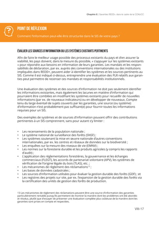 Chapitre 8 | Garanties REDD+ dans le cadre de la CCNUCC
VIII-17
POINT DE RÉFLEXION
Comment l’information peut-elle être structurée dans le SIS de votre pays ?
ÉVALUER LES SOURCES D’INFORMATION OU les SYSTÈMES EXISTANTS PERTINENTS
Afin de faire le meilleur usage possible des processus existants du pays et d’en assurer la
viabilité, les pays doivent, dans la mesure du possible, « s’appuyer sur les systèmes existants
» pour répondre aux besoins en information de leurs garanties. Les mandats et les respon-
sabilités de déclaration, par ex. auprès des conventions internationales ou des institutions
impliquées dans REDD+, peuvent aider à identifier les systèmes et les sources pertinents au
SIS. Comme il est indiqué ci-dessus, entreprendre une évaluation des PLR relatifs aux garan-
ties peut permettre de recenser ces mandats et responsabilités institutionnels.
Une évaluation des systèmes et des sources d’information ne doit pas seulement identifier
les informations existantes, mais également les lacunes en matière d’information qui
pourraient être comblées en modifiant les systèmes existants pour recueillir de nouvelles
informations (par ex. de nouveaux indicateurs) ou en développer de nouveaux. Compte
tenu du large éventail de sujets couverts par les garanties, une source (ou système)
d’information n’est probablement pas suffisant(e) pour fournir toutes les informations
requises pour un SIS.
Des exemples de systèmes et de sources d’information pouvant offrir des contributions
pertinentes à un SIS comprennent, sans pour autant s’y limiter :
•	 Les recensements de la population nationale ;
•	 Le système national de surveillance des forêts (SNSF) ;
•	 Les systèmes soutenant la mise en œuvre nationale d’autres conventions
internationales, par ex. les centres et réseaux de données sur la biodiversité ;
•	 Les enquêtes sur la mesure des niveaux de vie (EMNV) ;
•	 Les normes sur la foresterie durable et les produits agricoles (y compris les rapports
d’audit) ;
•	 L’application des réglementations forestières, la gouvernance et les échanges
commerciaux (FLEGT), les accords de partenariat volontaire (APV), les systèmes de
vérification de l’origine légale du bois (TLAS), etc. ;
•	 Les mécanismes de règlement des réclamations13
;
•	 Les bases de données cadastrales ;
•	 Les sources d’information utilisées pour évaluer la gestion durable des forêts (GDF) ; et
•	 Les registres des projets sur site, par ex. l’expansion de la gestion durable des forêts via
la certification des unités de gestion des forêts de production.
13 Les mécanismes de règlement des réclamations peuvent être une source d’information des garanties
particulièrement rentable puisqu’ils permettent de montrer la manière dont les problèmes ont été abordés
et résolus, plutôt que d’essayer de présenter une évaluation complète plus coûteuse de la manière dont les
garanties sont prises en compte et respectées.
 